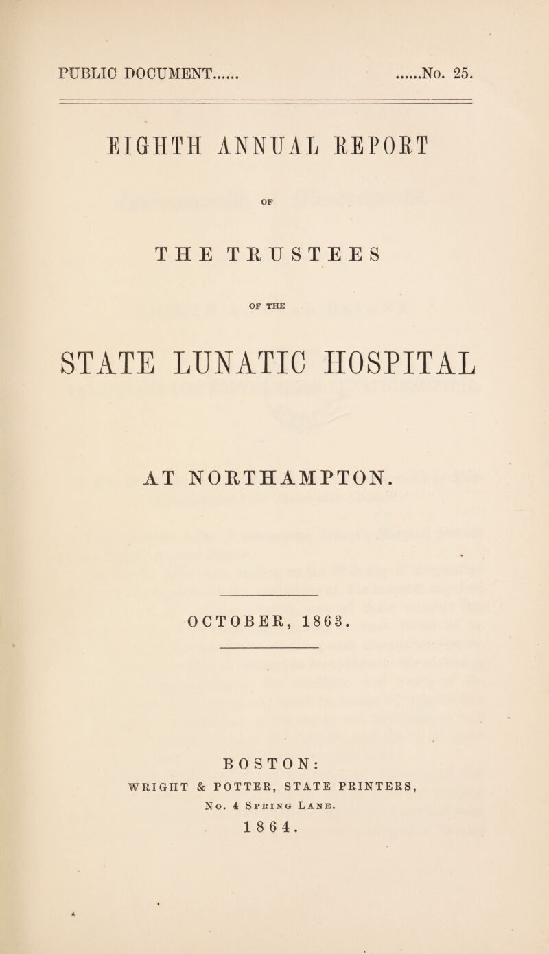 PUBLIC DOCUMENT No. 25. EIGHTH ANNUAL REPORT THE TRUSTEES OF THE STATE LUNATIC HOSPITAL AT NORTHAMPTON. OCTOBER, 1863. BOSTON: WRIGHT & POTTER, STATE PRINTERS, No. 4 Spring Lane.