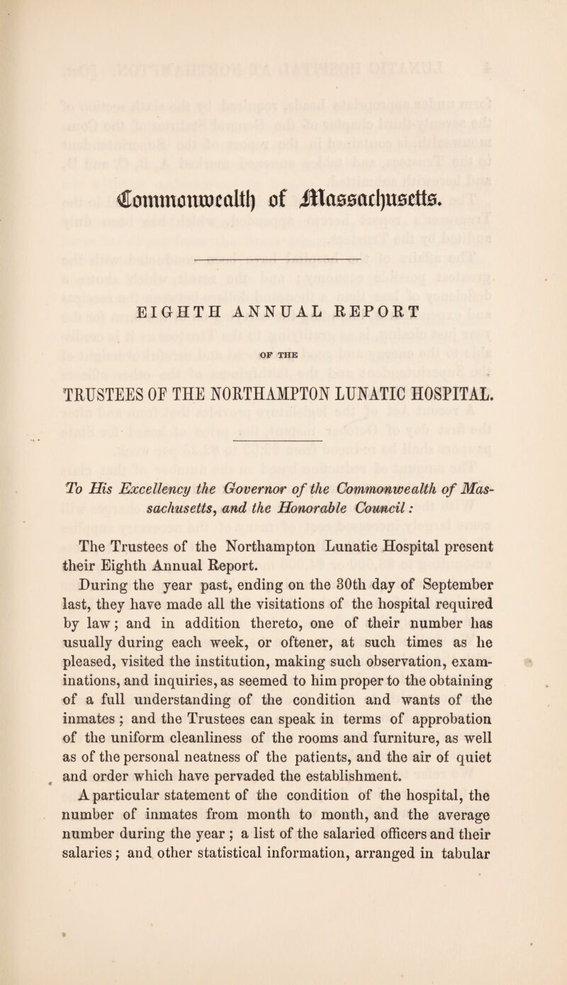 €ommora»caltt) of iltasoadjusctts. EIGHTH ANNUAL REPORT OF THE TRUSTEES OF THE NORTHAMPTON LUNATIC HOSPITAL. To His Excellency the Governor of the Commonwealth of Mas¬ sachusetts, and the Honorable Council: The Trustees of the Northampton Lunatic Hospital present their Eighth Annual Report. During the year past, ending on the 30th day of September last, they have made all the visitations of the hospital required by law; and in addition thereto, one of their number has usually during each week, or oftener, at such times as he pleased, visited the institution, making such observation, exam¬ inations, and inquiries, as seemed to him proper to the obtaining of a full understanding of the condition and wants of the inmates ; and the Trustees can speak in terms of approbation of the uniform cleanliness of the rooms and furniture, as well as of the personal neatness of the patients, and the air of quiet and order which have pervaded the establishment. A particular statement of the condition of the hospital, the number of inmates from month to month, and the average number during the year ; a list of the salaried officers and their salaries; and other statistical information, arranged in tabular