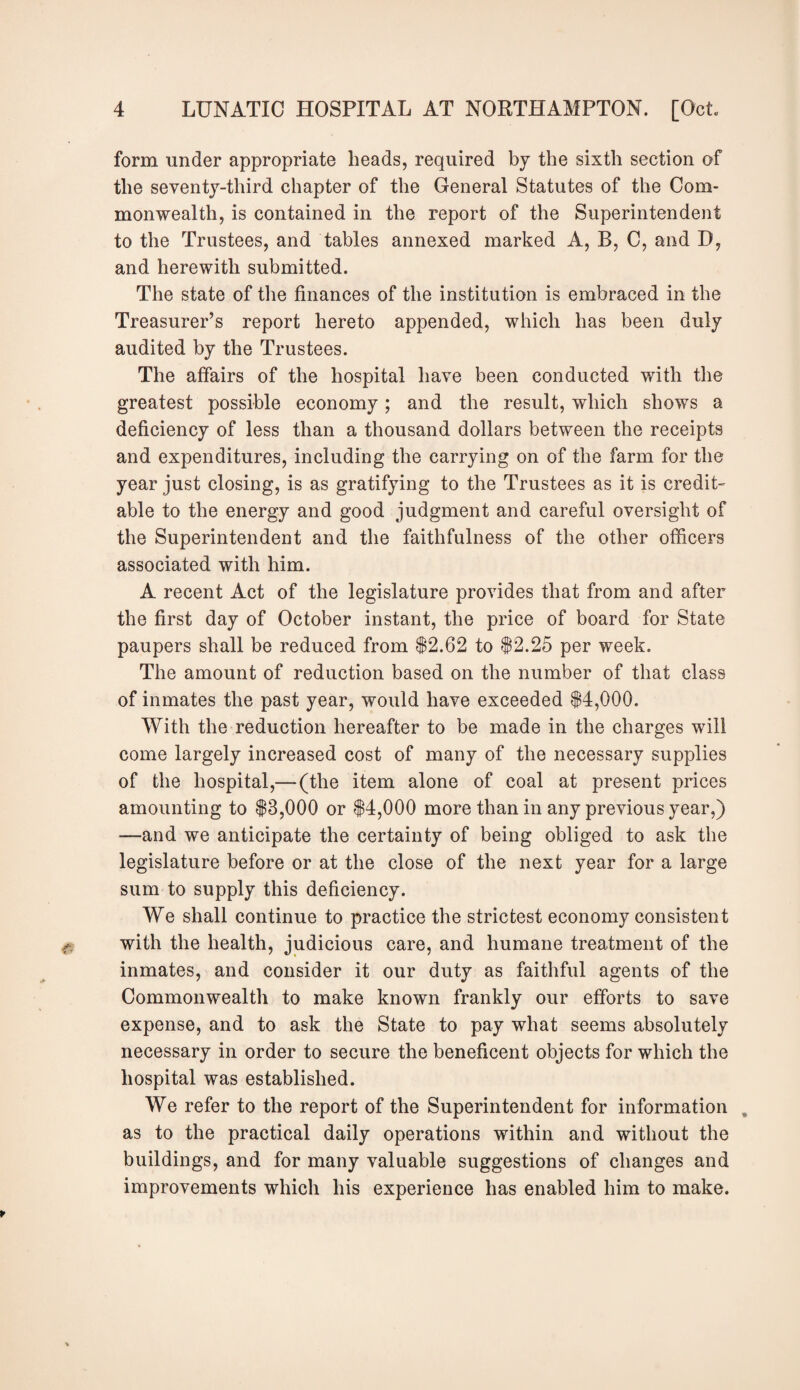 form under appropriate heads, required by the sixth section of the seventy-third chapter of the General Statutes of the Com¬ monwealth, is contained in the report of the Superintendent to the Trustees, and tables annexed marked A, B, C, and D, and herewith submitted. The state of the finances of the institution is embraced in the Treasurer’s report hereto appended, which has been duly audited by the Trustees. The affairs of the hospital have been conducted with the greatest possible economy; and the result, which shows a deficiency of less than a thousand dollars between the receipts and expenditures, including the carrying on of the farm for the year just closing, is as gratifying to the Trustees as it is credit- able to the energy and good judgment and careful oversight of the Superintendent and the faithfulness of the other officers associated with him. A recent Act of the legislature provides that from and after the first day of October instant, the price of board for State paupers shall be reduced from $2.62 to $2.25 per week. The amount of reduction based on the number of that class of inmates the past year, would have exceeded $4,000. With the reduction hereafter to be made in the charges will come largely increased cost of many of the necessary supplies of the hospital,—(the item alone of coal at present prices amounting to $3,000 or $4,000 more than in any previous year,) —and we anticipate the certainty of being obliged to ask the legislature before or at the close of the next year for a large sum to supply this deficiency. We shall continue to practice the strictest economy consistent with the health, judicious care, and humane treatment of the inmates, and consider it our duty as faithful agents of the Commonwealth to make known frankly our efforts to save expense, and to ask the State to pay what seems absolutely necessary in order to secure the beneficent objects for which the hospital was established. We refer to the report of the Superintendent for information „ as to the practical daily operations within and without the buildings, and for many valuable suggestions of changes and improvements which his experience has enabled him to make.