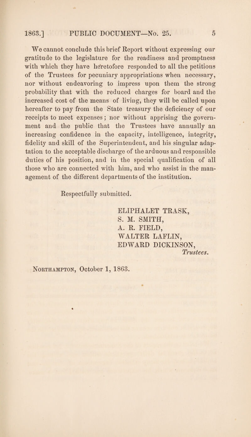 We cannot conclude this brief Report without expressing our gratitude to the legislature for the readiness and promptness with which they have heretofore responded to all the petitions of the Trustees for pecuniary appropriations when necessary, nor without endeavoring to impress upon them the strong probability that with the reduced charges for board and the increased cost of the means of living, they will be called upon hereafter to pay from the State treasury the deficiency of our receipts to meet expenses; nor without apprising the govern¬ ment and the public that the Trustees have annually an increasing confidence in the capacity, intelligence, integrity, fidelity and skill of the Superintendent, and his singular adap¬ tation to the acceptable discharge of the arduous and responsible duties of his position, and in the special qualification of all those who are connected with him, and who assist in the man¬ agement of the different departments of the institution. Respectfully submitted. ELIPHALET TRASK, S. M. SMITH, A. R. FIELD, WALTER LAFLIN, EDWARD DICKINSON, Trustees. Northampton, October 1, 1863.