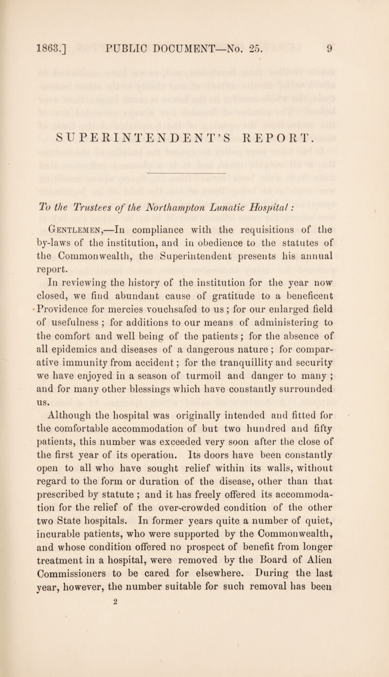 SUPERINTENDENT’S REPORT. To the Trustees of the Northampton Lunatic Hospital: Gentlemen,—In compliance with the requisitions of the by-laws of the institution, and in obedience to the statutes of the Commonwealth, the Superintendent presents his annual report. In reviewing the history of the institution for the year now closed, we find abundant cause of gratitude to a beneficent • Providence for mercies vouchsafed to us; for our enlarged field of usefulness ; for additions to our means of administering to the comfort and well being of the patients; for the absence of all epidemics and diseases of a dangerous nature ; for compar¬ ative immunity from accident; for the tranquillity and security we have enjoyed in a season of turmoil and danger to many ; and for many other blessings which have constantly surrounded us. Although the hospital was originally intended and fitted for the comfortable accommodation of but two hundred and fifty patients, this number was exceeded very soon after the close of the first year of its operation. Its doors have been constantly open to all who have sought relief within its walls, without regard to the form or duration of the disease, other than that prescribed by statute ; and it has freely offered its accommoda¬ tion for the relief of the over-crowded condition of the other two State hospitals. In former years quite a number of quiet, incurable patients, who were supported by the Commonwealth, and whose condition offered no prospect of benefit from longer treatment in a hospital, were removed by the Board of Alien Commissioners to be cared for elsewhere. During the last year, however, the number suitable for such removal has been 2