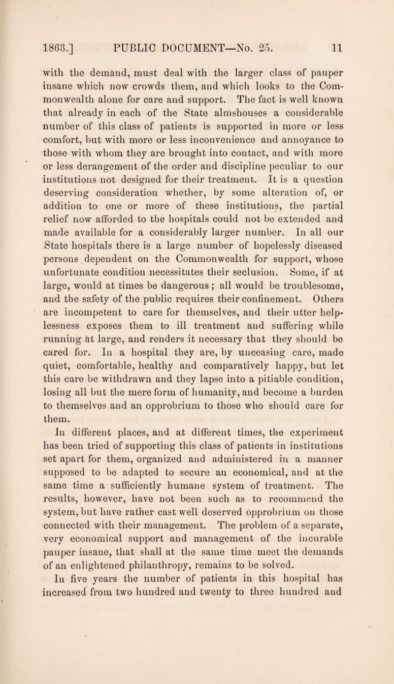 with the demand, must deal with the larger class of pauper insane which now crowds them, and which looks to the Com¬ monwealth alone for care and support. The fact is well known that already in each of the State almshouses a considerable number of this class of patients is supported in more or less comfort, but with more or less inconvenience and annoyance to those with whom they are brought into contact, and with more or less derangement of the order and discipline peculiar to our institutions not designed for their treatment. It is a question deserving consideration whether, by some alteration of, or addition to one or more of these institutions, the partial relief now afforded to the hospitals could not be extended and made available for a considerably larger number. In all our State hospitals there is a large number of hopelessly diseased persons dependent on the Commonwealth for support, whose unfortunate condition necessitates their seclusion. Some, if at large, would at times be dangerous; all would be troublesome, and the safety of the public requires their confinement. Others are incompetent to care for themselves, and their utter help¬ lessness exposes them to ill treatment and suffering while running at large, and renders it necessary that they should be cared for. In a hospital they are, by unceasing care, made quiet, comfortable, healthy and comparatively happy, but let this care be withdrawn and they lapse into a pitiable condition, losing all but the mere form of humanity, and become a burden to themselves and an opprobrium to those who should care for them. In different places, and at different times, the experiment has been tried of supporting this class of patients in institutions set apart for them, organized and administered in a manner supposed to be adapted to secure an economical, and at the same time a sufficiently humane system of treatment. The results, however, have not been such as to recommend the system, but have rather cast well deserved opprobrium on those connected with their management. The problem of a separate, very economical support and management of the incurable pauper insane, that shall at the same time meet the demands of an enlightened philanthropy, remains to be solved. In five years the number of patients in this hospital has increased from two hundred and twenty to three hundred and