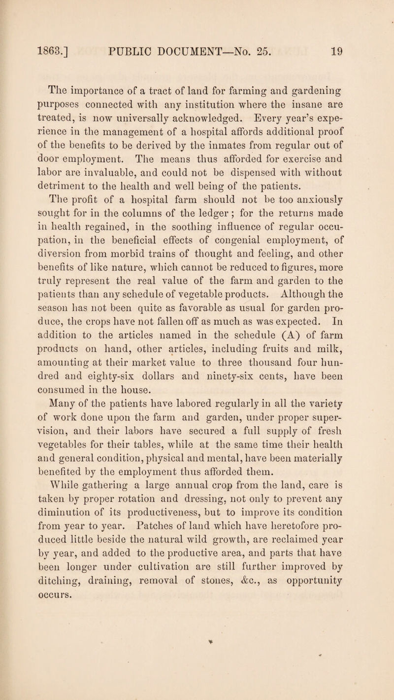 The importance of a tract of land for farming and gardening purposes connected with any institution where the insane are treated, is now universally acknowledged. Every year’s expe¬ rience in the management of a hospital affords additional proof of the benefits to be derived by the inmates from regular out of door employment. The means thus afforded for exercise and labor are invaluable, and could not be dispensed with without detriment to the health and well being of the patients. The profit of a hospital farm should not be too anxiously sought for in the columns of the ledger; for the returns made in health regained, in the soothing influence of regular occu¬ pation, in the beneficial effects of congenial employment, of diversion from morbid trains of thought and feeling, and other benefits of like nature, which cannot be reduced to figures, more truly represent the real value of the farm and garden to the patients than any schedule of vegetable products. Although the season has not been quite as favorable as usual for garden pro¬ duce, the crops have not fallen off as much as was expected. In addition to the articles named in the schedule (A) of farm products on hand, other articles, including fruits and milk, amounting at their market value to three thousand four hun¬ dred and eighty-six dollars and ninety-six cents, have been consumed in the house. Many of the patients have labored regularly in all the variety of work done upon the farm and garden, under proper super¬ vision, and their labors have secured a full supply of fresh vegetables for their tables, while at the same time their health and general condition, physical and mental, have been materially benefited by the employment thus afforded them. While gathering a large annual crop from the land, care is taken by proper rotation and dressing, not only to prevent any diminution of its productiveness, but to improve its condition from year to year. Patches of land which have heretofore pro¬ duced little beside the natural wild growth, are reclaimed year by year, and added to the productive area, and parts that have been longer under cultivation are still further improved by ditching, draining, removal of stones, Ac., as opportunity occurs.