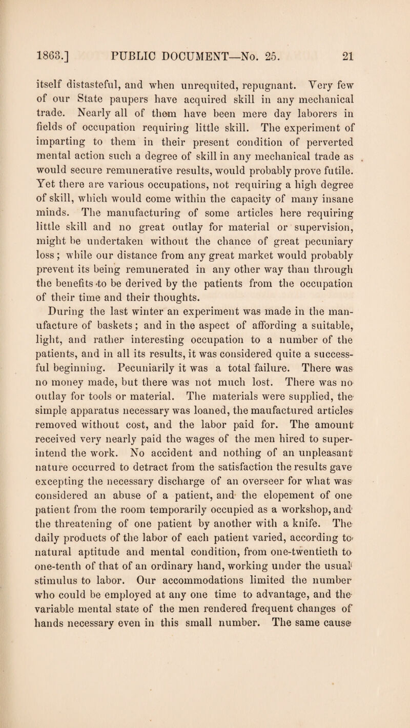 itself distasteful, and when unrequited, repugnant. Very few of our State paupers have acquired skill in any mechanical trade. Nearly all of them have been mere day laborers in fields of occupation requiring little skill. The experiment of imparting to them in their present condition of perverted mental action such a degree of skill in any mechanical trade as would secure remunerative results, would probably prove futile. Yet there are various occupations, not requiring a high degree of skill, which would come within the capacity of many insane minds. The manufacturing of some articles here requiring little skill and no great outlay for material or supervision, might be undertaken without the chance of great pecuniary loss; while our distance from any great market would probably prevent its being remunerated in any other way than through the benefits 4o be derived by the patients from the occupation of their time and their thoughts. During the last winter an experiment was made in the man¬ ufacture of baskets; and in the aspect of affording a suitable, light, and rather interesting occupation to a number of the patients, and in all its results, it was considered quite a success¬ ful beginning. Pecuniarily it was a total failure. There was no money made, but there was not much lost. There was no outlay for tools or material. The materials were supplied, the simple apparatus necessary was loaned, the maufactured articles removed without cost, and the labor paid for. The amount received very nearly paid the wages of the men hired to super¬ intend the work. No accident and nothing of an unpleasant nature occurred to detract from the satisfaction the results gave excepting the necessary discharge of an overseer for what was considered an abuse of a patient, and the elopement of one patient from the room temporarily occupied as a workshop, and’ the threatening of one patient by another with a knife. The daily products of the labor of each patient varied, according to* natural aptitude and mental condition, from one-twentieth to one-tenth of that of an ordinary hand, working under the usual stimulus to labor. Our accommodations limited the number who could be employed at any one time to advantage, and the variable mental state of the men rendered frequent changes of hands necessary even in this small number. The same cause1