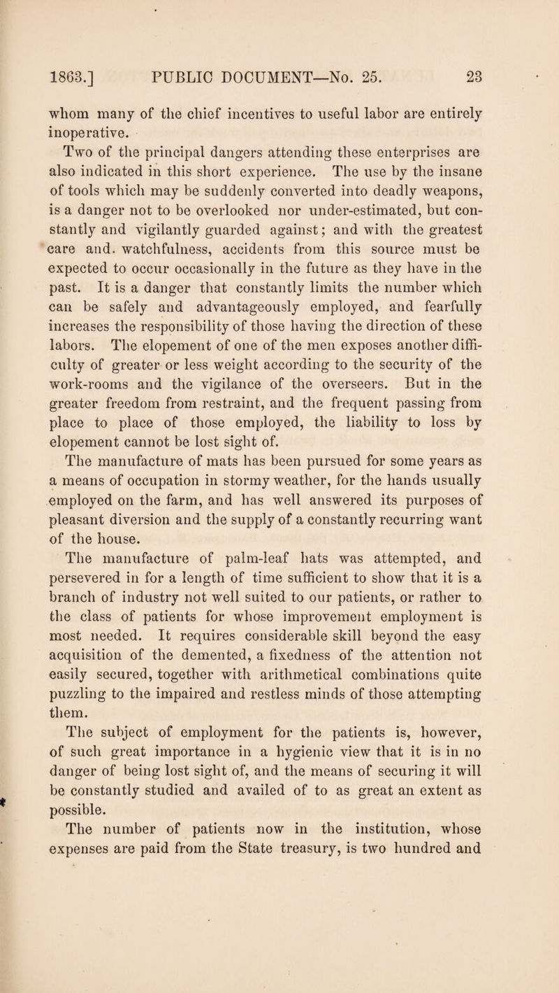 whom many of the chief incentives to useful labor are entirely inoperative. Two of the principal dangers attending these enterprises are also indicated in this short experience. The use by the insane of tools which may be suddenly converted into deadly weapons, is a danger not to be overlooked nor under-estimated, but con¬ stantly and vigilantly guarded against; and with the greatest care and. watchfulness, accidents from this source must be expected to occur occasionally in the future as they have in the past. It is a danger that constantly limits the number which can be safely and advantageously employed, and fearfully increases the responsibility of those having the direction of these labors. The elopement of one of the men exposes another diffi¬ culty of greater or less weight according to the security of the work-rooms and the vigilance of the overseers. But in the greater freedom from restraint, and the frequent passing from place to place of those employed, the liability to loss by elopement cannot be lost sight of. The manufacture of mats has been pursued for some years as a means of occupation in stormy weather, for the hands usually employed on the farm, and has well answered its purposes of pleasant diversion and the supply of a constantly recurring want of the house. The manufacture of palm-leaf hats was attempted, and persevered in for a length of time sufficient to show that it is a branch of industry not well suited to our patients, or rather to the class of patients for whose improvement employment is most needed. It requires considerable skill beyond the easy acquisition of the demented, a fixedness of the attention not easily secured, together with arithmetical combinations quite puzzling to the impaired and restless minds of those attempting them. The subject of employment for the patients is, however, of such great importance in a hygienic view that it is in no danger of being lost sight of, and the means of securing it will be constantly studied and availed of to as great an extent as possible. The number of patients now in the institution, whose expenses are paid from the State treasury, is two hundred and