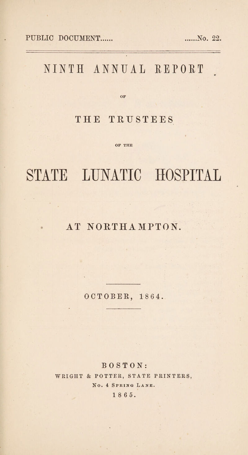 PUBLIC DOCUMENT No. 22. NINTH ANNUAL REPOET ¥ THE TRUSTEES OF THE STATE LUNATIC HOSPITAL AT NORTHAMPTON. OCTOBER, 1 8 6 4. BOSTON: WRIGHT & POTTER, STATE PRINTERS, No. 4 Spring Lane.