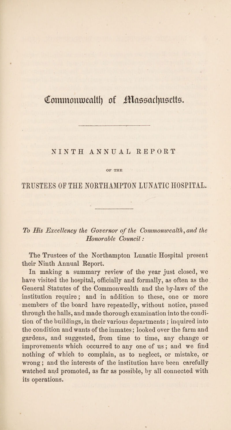 Commoraumltl) of JHassadjusctts. NINTH ANNUAL REPORT OF THE TRUSTEES OE THE NORTHAMPTON LUNATIC HOSPITAL. To His Excellency the Governor of the Commonwealth , and the Honorable Council: The Trustees of the Northampton Lunatic Hospital present their Ninth Annual Report. In making a summary review of the year just closed, we have visited the hospital, officially and formally, as often as the General Statutes of the Commonwealth and the by-laws of the institution require; and in addition to these, one or more members of the board have repeatedly, without notice, passed through the halls, and made thorough examination into the condi¬ tion of the buildings, in their various departments ; inquired into the condition and wants of the inmates; looked over the farm and gardens, and suggested, from time to time, any change or improvements which occurred to any one of us; and we find nothing of which to complain, as to neglect, or mistake, or wrong; and the interests of the institution have been carefully watched and promoted, as far as possible, by all connected with its operations.
