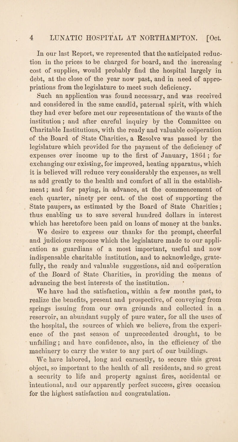 In our last Report, we represented that the anticipated reduc¬ tion in the prices to be charged for board, and the increasing cost of supplies, would probably find the hospital largely in debt, at the close of the year now past, and in need of appro¬ priations from the legislature to meet such deficiency. Such an application was found necessary, and was received and considered in the same candid, paternal spirit, with which they had ever before met our representations of the wants of the institution ; and after careful inquiry by the Committee on Charitable Institutions, with the ready and valuable cooperation of the Board of State Charities, a Resolve was passed by the legislature which provided for the payment of the deficiency of expenses over income up to the first of January, 1864 ; for exchanging our existing, for improved, heating apparatus, which it is believed will reduce very considerably the expenses, as well as add greatly to the health and comfort of all in the establish¬ ment; and for paying, in advance, at the commencement of each quarter, ninety per cent, of the cost of supporting the State paupers, as estimated by the Board of State Charities; thus enabling us to save several hundred dollars in interest which has heretofore been paid on loans of money at the banks. We desire to express our thanks for the prompt, cheerful and judicious response which the legislature made to our appli¬ cation as guardians of a most important, useful and now indispensable charitable institution, and to acknowledge, grate¬ fully, the ready and valuable suggestions, aid and cooperation of the Board of State Charities, in providing the means of advancing the best interests of the institution. We have had the satisfaction, within a few months past, to realize the benefits, present and prospective, of conveying' from springs issuing from our own grounds and collected in a reservoir, an abundant supply of pure water, for all the uses of the hospital, the sources of which we believe, from the experi¬ ence of the past season of unprecedented drought, to be unfailing; and have confidence, also, in the efficiency of the machinery to carry the water to any part of our buildings. We have labored, long and earnestly, to secure this great object, so important to the health of all residents, and so great a security to life and property against fires, accidental or intentional, and our apparently perfect success, gives occasion for the highest satisfaction and congratulation.