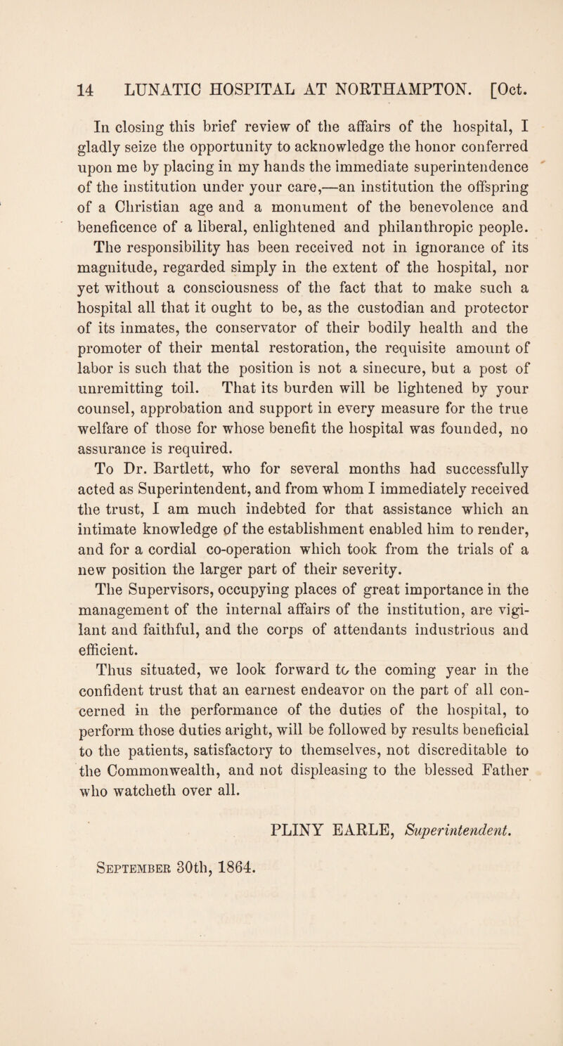 In closing this brief review of the affairs of the hospital, I gladly seize the opportunity to acknowledge the honor conferred upon me by placing in my hands the immediate superintendence of the institution under your care,—an institution the offspring of a Christian age and a monument of the benevolence and beneficence of a liberal, enlightened and philanthropic people. The responsibility has been received not in ignorance of its magnitude, regarded simply in the extent of the hospital, nor yet without a consciousness of the fact that to make such a hospital all that it ought to be, as the custodian and protector of its inmates, the conservator of their bodily health and the promoter of their mental restoration, the requisite amount of labor is such that the position is not a sinecure, but a post of unremitting toil. That its burden will be lightened by your counsel, approbation and support in every measure for the true welfare of those for whose benefit the hospital was founded, no assurance is required. To Dr. Bartlett, who for several months had successfully acted as Superintendent, and from whom I immediately received the trust, I am much indebted for that assistance which an intimate knowledge of the establishment enabled him to render, and for a cordial co-operation which took from the trials of a new position the larger part of their severity. The Supervisors, occupying places of great importance in the management of the internal affairs of the institution, are vigi¬ lant and faithful, and the corps of attendants industrious and efficient. Thus situated, we look forward to the coming year in the confident trust that an earnest endeavor on the part of all con¬ cerned in the performance of the duties of the hospital, to perform those duties aright, will be followed by results beneficial to the patients, satisfactory to themselves, not discreditable to the Commonwealth, and not displeasing to the blessed Father who wateheth over all. September 30th, 1864. PLINY EARLE, Superintendent.