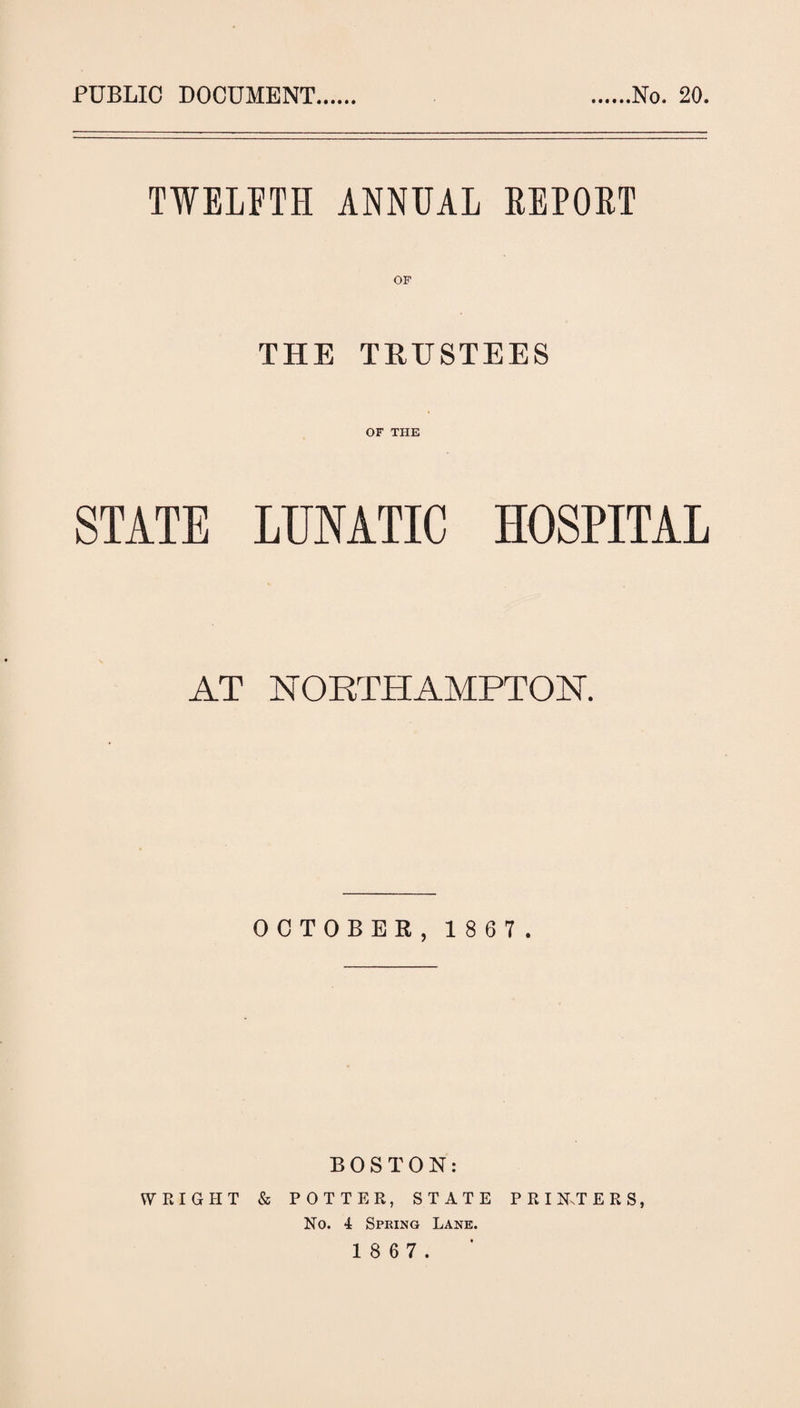 PUBLIC DOCUMENT No. 20. TWELFTH ANNUAL REPORT THE TRUSTEES OF THE STATE LUNATIC HOSPITAL AT NORTHAMPTON. OCTOBER, 1867. BOSTON: WRIGHT & POTTER, STATE PRIKTE R S, Ho. 4 Spring Lane.
