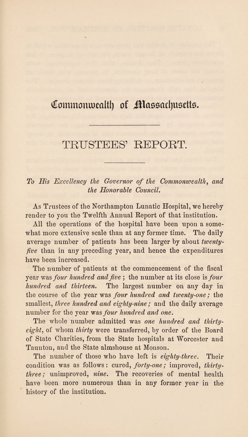 €ommomoealtl) of jltassacljttsdte. TRUSTEES’ REPORT. To His Excellency the Governor of the Commonivealth, and the Honorable Council. As Trustees of the Northampton Lunatic Hospital, we hereby render to you the Twelfth Annual Report of that institution. All the operations of the hospital have been upon a some¬ what more extensive scale than at any former time. The daily average number of patients has been larger by about twenty- five than in any preceding year, and hence the expenditures have been increased. The number of patients at the commencement of the fiscal year was four hundred and five ; the number at its close is four hundred and thirteen. The largest number on any day in the course of the year was four hundred and twenty-one; the smallest, three hundred and eighty-nine; and the daily average number for the year was four hundred and one. The whole number admitted was one hundred and thirty- eighty of whom thirty were transferred, by order of the Board of State Charities, from the State hospitals at Worcester and Taunton, and the State almshouse at Monson. The number of those who have left is eighty-three. Their condition was as follows: cured, forty-one; improved, thirty- three; unimproved, nine. The recoveries of mental health have been more numerous than in any former year in the history of the institution.