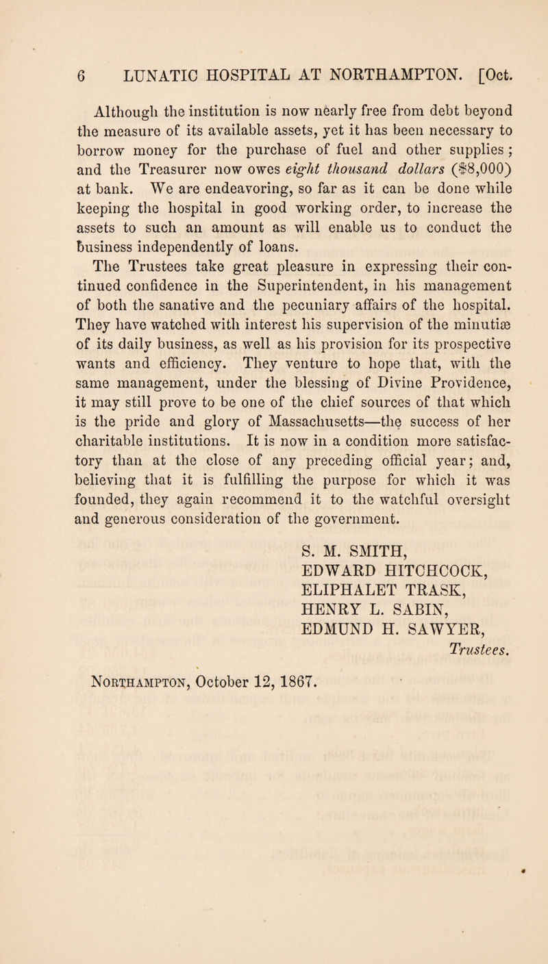 Although the institution is now nearly free from debt beyond the measure of its available assets, yet it has been necessary to borrow money for the purchase of fuel and other supplies; and the Treasurer now owes eight thousand dollars (18,000) at bank. We are endeavoring, so far as it can be done while keeping the hospital in good working order, to increase the assets to such an amount as will enable us to conduct the business independently of loans. The Trustees take great pleasure in expressing their con¬ tinued confidence in the Superintendent, in his management of both the sanative and the pecuniary affairs of the hospital. They have watched with interest his supervision of the minutiae of its daily business, as well as his provision for its prospective wants and efficiency. They venture to hope that, with the same management, under the blessing of Divine Providence, it may still prove to be one of the chief sources of that which is the pride and glory of Massachusetts—the success of her charitable institutions. It is now in a condition more satisfac¬ tory than at the close of any preceding official year; and, believing that it is fulfilling the purpose for which it was founded, they again recommend it to the watchful oversight and generous consideration of the government. S. M. SMITH, EDWARD HITCHCOCK, ELIPHALET TRASK, HENRY L. SABIN, EDMUND H. SAWYER, Trustees, Northampton, October 12,1867.