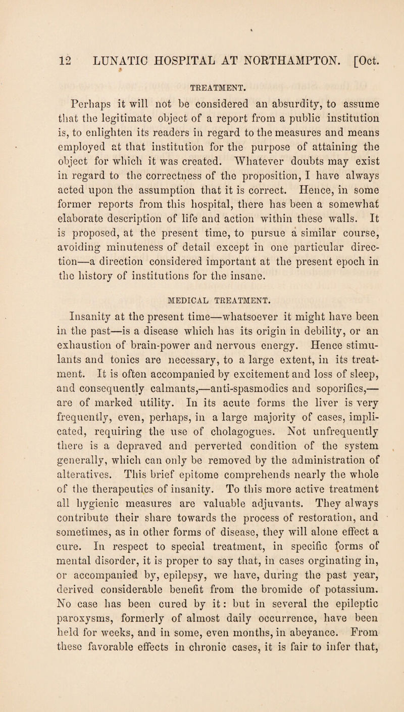 TREATMENT. Perhaps it will not be considered an absurdity, to assume that the legitimate object of a report from a public institution is, to enlighten its readers in regard to the measures and means employed at that institution for the purpose of attaining the object for which it was created. Whatever doubts may exist in regard to the correctness of the proposition, I have always acted upon the assumption that it is correct. Hence, in some former reports from this hospital, there has been a somewhat elaborate description of life and action within these walls. It is proposed, at the present time, to pursue a similar course, avoiding minuteness of detail except in one particular direc¬ tion—a direction considered important at the present epoch in the history of institutions for the insane. MEDICAL TREATMENT. Insanity at the present time—whatsoever it might have been in the past—is a disease which has its origin in debility, or an exhaustion of brain-power and nervous energy. Hence stimu¬ lants and tonics are necessary, to a large extent, in its treat¬ ment. It is often accompanied by excitement and loss of sleep, and consequently calmants,—anti-spasmodics and soporifics,— are of marked utility. In its acute forms the liver is very frequently, even, perhaps, in a large majority of cases, impli¬ cated, requiring the use of cholagogues. Not unfrequently there is a depraved and perverted condition of the system generally, which can only be removed by the administration of alteratives. This brief epitome comprehends nearly the whole of the therapeutics of insanity. To this more active treatment all hygienic measures are valuable adjuvants. They always contribute their share towards the process of restoration, and sometimes, as in other forms of disease, they will alone effect a cure. In respect to special treatment, in specific forms of mental disorder, it is proper to say that, in cases orginating in, or accompanied by, epilepsy, we have, during the past year, derived considerable benefit from the bromide of potassium. No case has been cured by it: but in several the epileptic paroxysms, formerly of almost daily occurrence, have been held for weeks, and in some, even months, in abeyance. From these favorable effects in chronic cases, it is fair to infer that,