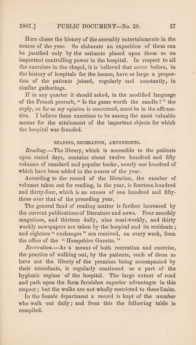 Here closes the history of the assembly entertainments in the course of the year. So elaborate an exposition of them can be justified only by the estimate placed upon them as an important controlling power in the hospital. In respect to all the exercises in the chapel, it is believed that never before, in the history of hospitals for the insane, have so large a propor¬ tion of the patients joined, regularly and constantly, in similar gatherings. If in any quarter it should asked, in the modified language of the French proverb, “ Is the game worth the candle ? ” the reply, so far as my opinion is concerned, must be in the affirma¬ tive. I believe these exercises to be among the most valuable means for the attainment of the important objects for which the hospital was founded. READING, RECREATION, AMUSEMENTS. Reading.—The library, which is accessible to the patients upon stated days, contains about twelve hundred and fifty volumes of standard and popular books, nearly one hundred of which have been added in the course of the year. According to the record of the librarian, the number of volumes taken out for reading, in the year, is fourteen hundred and thirty-four, which is an excess of one hundred and fifty- three over that of the preceding year. The general fund of reading matter is further increased by the current publications of literature and news. Four monthly magazines, and thirteen daily, nine semi-weekly, and thirty weekly newspapers are taken by the hospital and its residents ; and eighteen “ exchanges 99 are received, on every week, from the office of the “ Hampshire Gazette.99 Recreation.—As a means of both recreation and exercise, the practice of walking out, by the patients, such of them as have not the liberty of the premises being accompanied by their attendants, is regularly continued as a part of the hygienic regime of the hospital. The large extent of road and path upon the farm furnishes superior advantages in this respect; but the walks are not wholly restricted to these limits. In the female department a record is kept of the number who walk out daily; and from this the following table is compiled.