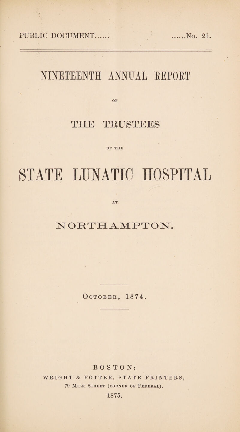 PUBLIC DOCUMENT No. 21. NINETEENTH ANNUAL REPORT OF THE TRUSTEES OF THE STATE LUNATIC HOSPITAL AT NORTHAMPTON. October, 1874. BOSTON: WRIGHT & POTTER, STATE PRINTERS, 79 Milk Street (corner of Federal).
