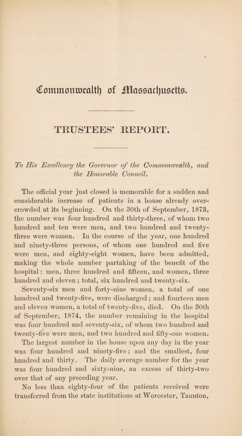 €ommomwcaltl) of Jflassacljusetts. TRUSTEES’ REPORT. To His Excellency the Governor of the Commonwealth, and the Honorable Council. The official year just closed is memorable for a sudden and considerable increase of patients in a house already over¬ crowded at its beginning. On the 30th of September, 1873, the number was four hundred and thirty-three, of whom two hundred and ten were men, and two hundred and twenty- three were women. In the course of the year, one hundred and ninety-three persons, of whom one hundred and five were men, and eighty-eight women, have been admitted, making the whole number partaking of the benefit of the hospital: men, three hundred and fifteen, and women, three hundred and eleven; total, six hundred and twenty-six. Seventy-six men and forty-nine women, a total of one hundred and twenty-five, were discharged; and fourteen men and eleven women, a total of twenty-five, died. On the 30th of September, 1874, the number remaining in the hospital was four hundred and seventy-six, of whom two hundred and twenty-five were men, and two hundred and fifty-one women. The largest number in the house upon any day in the year was four hundred and ninety-five; and the smallest, four hundred and thirty. The daily average number for the year was four hundred and sixty-nine, an excess of thirty-two over that of any preceding year. No less than eighty-four of the patients received were transferred from the state institutions at Worcester, Taunton,