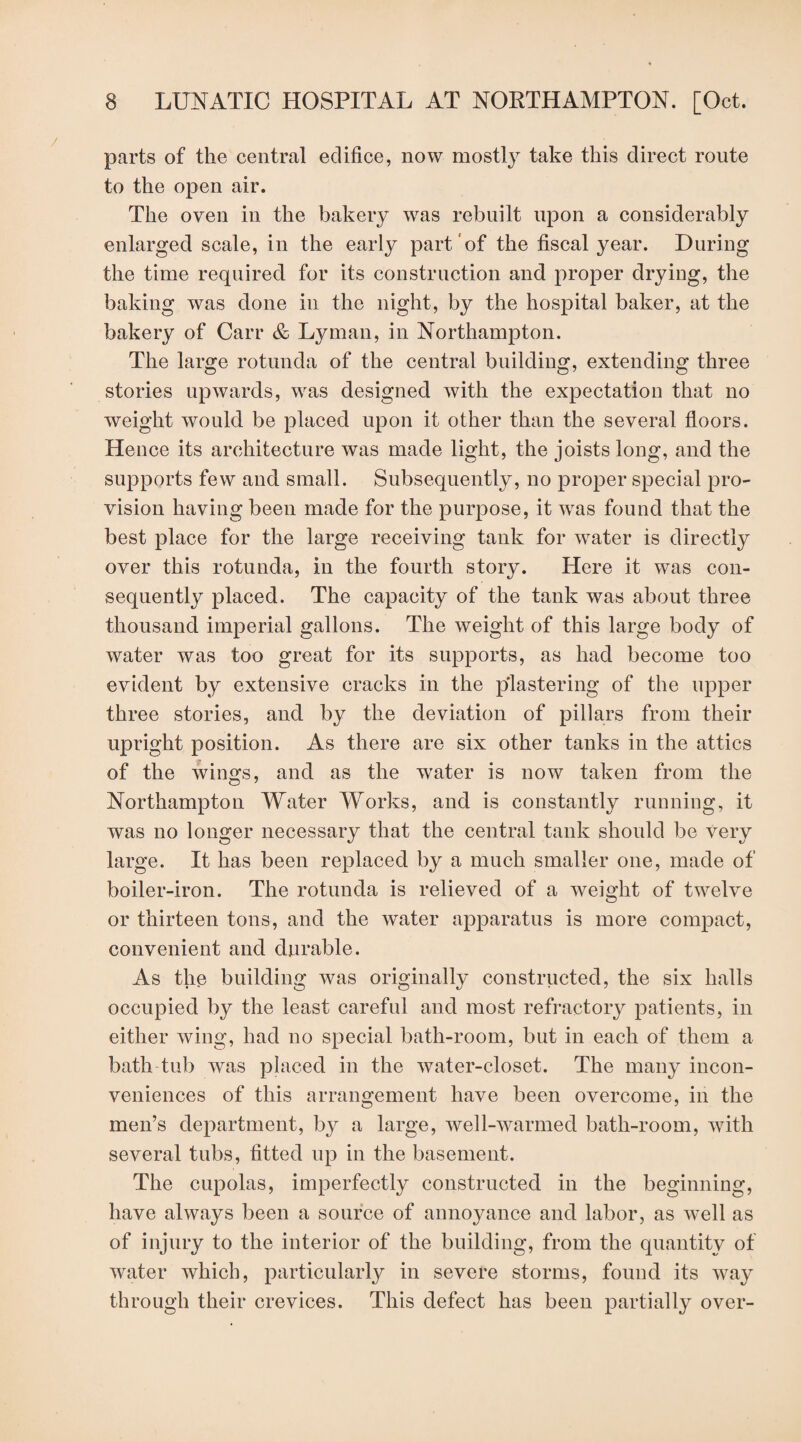 parts of the central edifice, now mostly take this direct route to the open air. The oven in the bakery was rebuilt upon a considerably enlarged scale, in the early part of the fiscal year. During the time required for its construction and proper drying, the baking was done in the night, by the hospital baker, at the bakery of Carr & Lyman, in Northampton. The large rotunda of the central building, extending three stories upwards, was designed with the expectation that no weight would be placed upon it other than the several floors. Hence its architecture was made light, the joists long, and the supports few and small. Subsequently, no proper special pro¬ vision having been made for the purpose, it was found that the best place for the large receiving tank for water is directly over this rotunda, in the fourth story. Here it was con¬ sequently placed. The capacity of the tank was about three thousand imperial gallons. The weight of this large body of water was too great for its supports, as had become too evident by extensive cracks in the plastering of the upper three stories, and by the deviation of pillars from their upright position. As there are six other tanks in the attics of the wings, and as the water is now taken from the Northampton Water Works, and is constantly running, it was no longer necessary that the central tank should be very large. It has been replaced by a much smaller one, made of boiler-iron. The rotunda is relieved of a weight of twelve or thirteen tons, and the water apparatus is more compact, convenient and durable. As the building was originally constructed, the six halls occupied by the least careful and most refractory patients, in either wing, had no special bath-room, but in each of them a bath tub was placed in the water-closet. The many incon¬ veniences of this arrangement have been overcome, in the men’s department, by a large, well-warmed bath-room, with several tubs, fitted up in the basement. The cupolas, imperfectly constructed in the beginning, have always been a source of annoyance and labor, as well as of injury to the interior of the building, from the quantity of water which, particularly in severe storms, found its way through their crevices. This defect has been partially over-