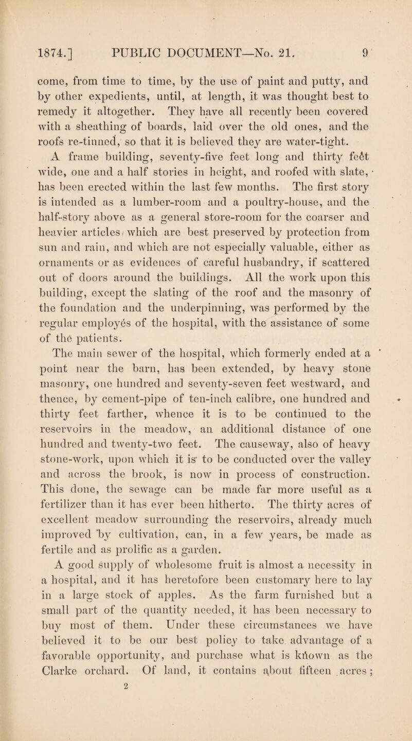 come, from time to time, by the use of paint and putty, and by other expedients, until, at length, it was thought best to remedy it altogether. They have all recently been covered with a sheathing of boards, laid over the old ones, and the roofs re-tinned, so that it is believed they are water-tight. A frame building, seventy-five feet long and thirty fe&t wide, one and a half stories in height, and roofed with slate, • has been erected within the last few months. The first story is intended as a lumber-room and a poultry-house, and the half-story above as a general store-room for the coarser and heavier articles which are best preserved by protection from snn and rain, and which are not especially valuable, either as ornaments or as evidences of careful husbandry, if scattered out of doors around the buildings. All the work upon this building, except the slating of the roof and the masonry of the foundation and the underpinning, was performed by the regular employes of the hospital, with the assistance of some of the patients. The main sewer of the hospital, which formerly ended at a point near the barn, has been extended, by heavy stone masonry, one hundred and seventy-seven feet westward, and thence, by cement-pipe of ten-inch calibre, one hundred and thirty feet farther, whence it is to be continued to the reservoirs in the meadow, an additional distance of one hundred and twenty-two feet. The causeway, also of heavy stone-work, upon which it is' to be conducted over the valley and across the brook, is now in process of construction. This done, the sewage can be made far more useful as a fertilizer than it has ever been hitherto. The thirty acres of excellent meadow surrounding the reservoirs, already much improved *by cultivation, can, in a few years, be made as fertile and as prolific as a garden. A good supply of wholesome fruit is almost a necessity in a hospital, and it has heretofore been customary here to lay in a large stock of apples. As the farm furnished but a small part of the quantity needed, it has been necessary to buy most of them. Under these circumstances we have believed it to be our best policy to take advantage of a favorable opportunity, and purchase what is kfiown as the Clarke orchard. Of land, it contains about fifteen acres; 2