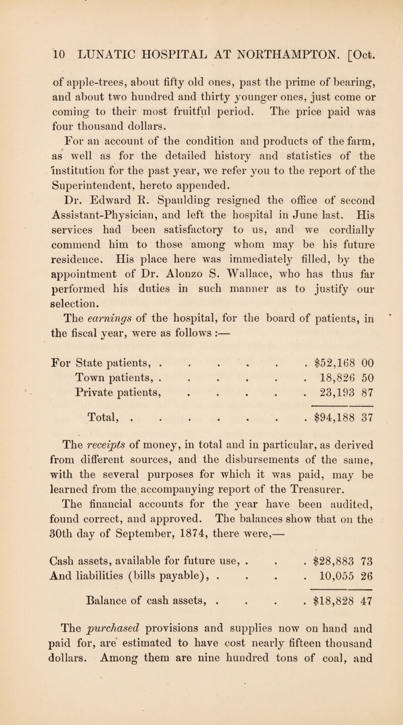 of apple-trees, about fifty old ones, past the prime of bearing, and about two hundred and thirty younger ones, just come or coming to their most fruitful period. The price paid was four thousand dollars. For an account of the condition and products of the farm, as well as for the detailed history and statistics of the institution for the past year, we refer you to the report of the Superintendent, hereto appended. Dr. Edward R. Spaulding resigned the office of second Assistant-Physician, and left the hospital in June last. His services had been satisfactory to us, and we cordially commend him to those among whom may be his future residence. Plis place here was immediately filled, by the appointment of Dr. Alonzo S. Wallace, who has thus far performed his duties in such manner as to justify our selection. The earnings of the hospital, for the board of patients, in the fiscal year, were as follows :— For State patients, . Town patients, . Private patients, . $52,168 00 . 18,826 50 . 23,193 87 Total, . . $94,188 37 The receipts of money, in total and in particular, as derived from different sources, and the disbursements of the same, with the several purposes for which it was paid, may be learned from the. accompanying report of the Treasurer. The financial accounts for the year have been audited, found correct, and approved. The balances show that on the 30th day of September, 1874, there were,— Cash assets, available for future use, . . . $28,883 73 And liabilities (bills payable), .... 10,055 26 Balance of cash assets, . . . . $18,828 47 The purchased provisions and supplies now on hand and paid for, are estimated to have cost nearly fifteen thousand dollars. Among them are nine hundred tons of coal, and