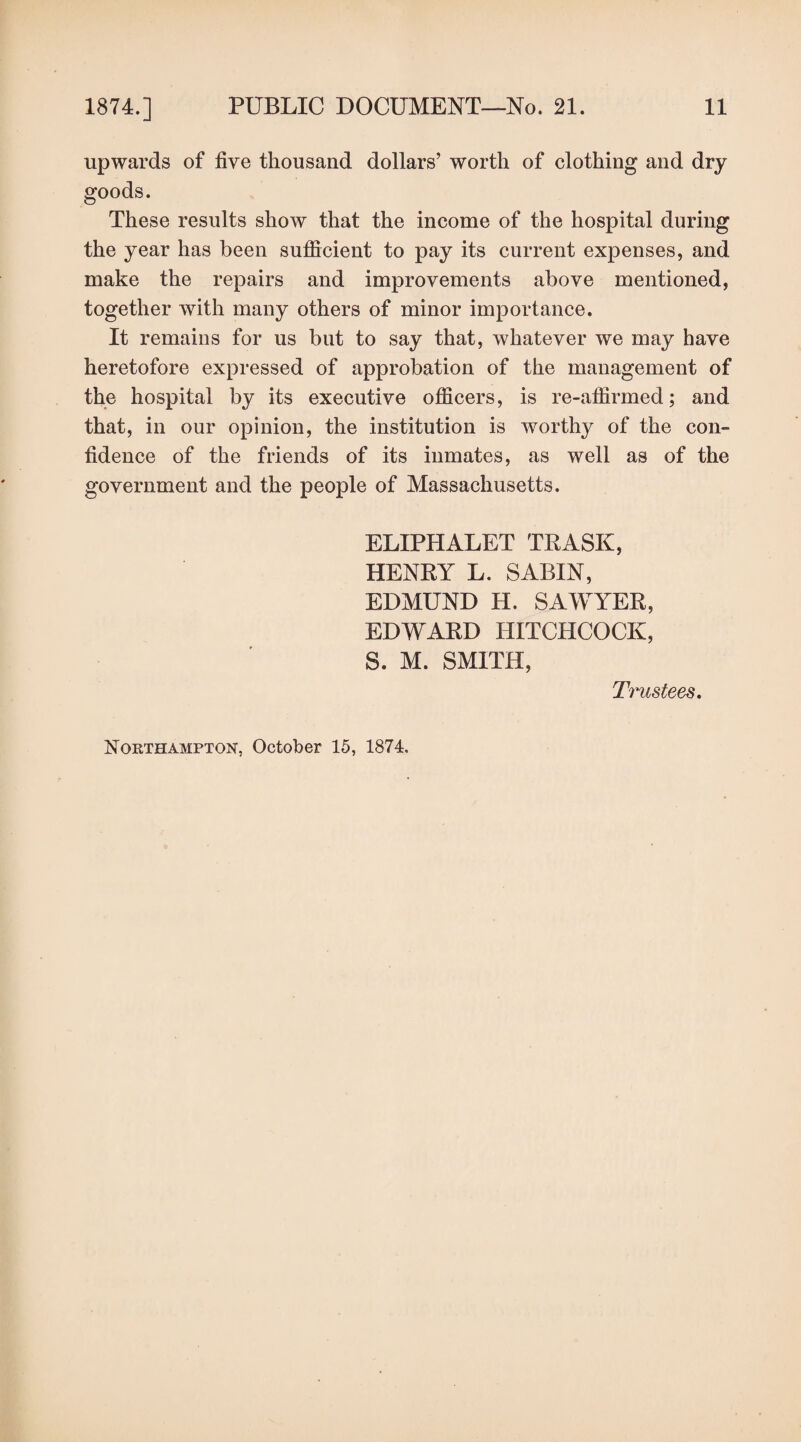 upwards of five thousand dollars’ worth of clothing and dry goods. These results show that the income of the hospital during the year has been sufficient to pay its current expenses, and make the repairs and improvements above mentioned, together with many others of minor importance. It remains for us but to say that, whatever we may have heretofore expressed of approbation of the management of the hospital by its executive officers, is re-affirmed; and that, in our opinion, the institution is worthy of the con¬ fidence of the friends of its inmates, as well as of the government and the people of Massachusetts. ELIPHALET TRASK, HENRY L. SABIN, EDMUND H. SAWYER, EDWARD HITCHCOCK, S. M. SMITH, Trustees.