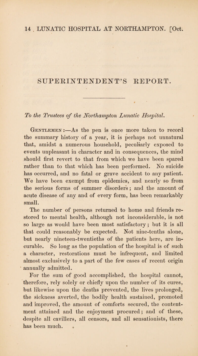 SUPERINTENDENT'S REPORT. To the Trustees of the Northampton Lunatic Hospital. Gentlemen :—As the pen is once more taken to record the summary history of a year, it is perhaps not unnatural that, amidst a numerous household, peculiarly exposed to events unpleasant in character and in consequences, the mind should first revert to that from which we have been spared rather than to that which has been performed. No suicide has occurred, and no fatal or grave accident to any patient. We have been exempt from epidemics, and nearly so from the serious forms of summer disorders; and the amount of acute disease of any and of every form, has been remarkably small. The number of persons returned to home and friends re¬ stored to mental health, although not inconsiderable, is not so large as would have been most satisfactory ; but it is all that could reasonably be expected. Not nine-tenths alone, but nearly nineteen-twentieths of the patients here, are in¬ curable. So long as the population of the hospital is of such a character, restorations must be infrequent, and limited almost exclusively to a part of the few cases of recent origin annually admitted. For the sum of good accomplished, the hospital cannot, therefore, rely solely or chiefly upon the number of its cures, but likewise upon the deaths prevented, the lives prolonged, the sickness averted, the bodily health sustained, promoted and improved, the amount of comforts secured, the content¬ ment attained and the enjoyment procured; and of these, despite all cavillers, all censors, and all sensationists, there has been much.