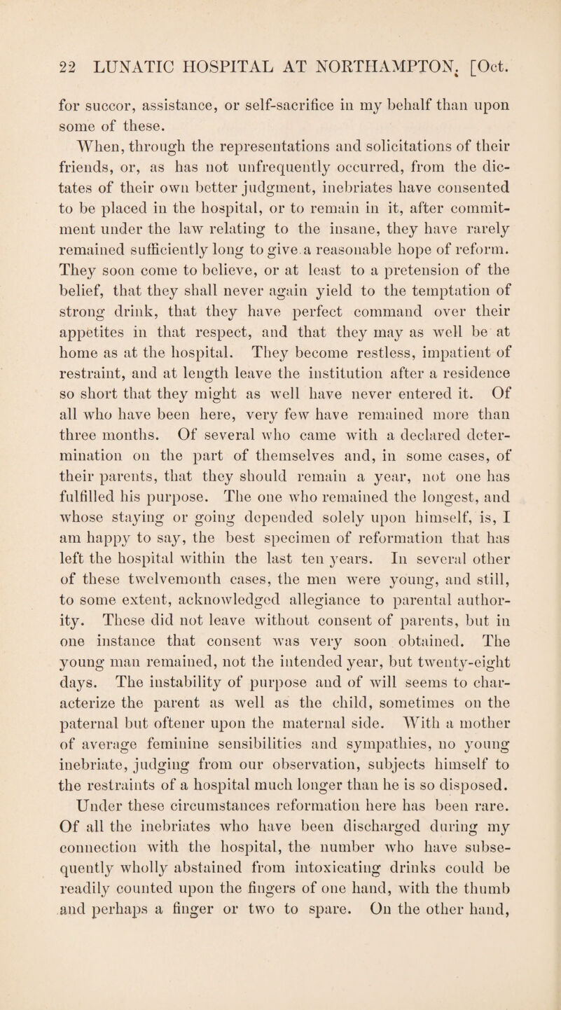 for succor, assistance, or self-sacrifice in my behalf than upon some of these. When, through the representations and solicitations of their friends, or, as has not unfrequently occurred, from the dic¬ tates of their own better judgment, inebriates have consented to be placed in the hospital, or to remain in it, after commit¬ ment under the law relating to the insane, they have rarely remained sufficiently long to give.a reasonable hope of reform. They soon come to believe, or at least to a pretension of the belief, that they shall never again yield to the temptation of strong drink, that they have perfect command over their appetites in that respect, and that they may as well be at home as at the hospital. They become restless, impatient of restraint, and at length leave the institution after a residence so short that they might as well have never entered it. Of all who have been here, very few have remained more than three months. Of several who came with a declared deter¬ mination on the part of themselves and, in some cases, of their parents, that they should remain a year, not one has fulfilled his purpose. The one who remained the longest, and whose staying or going depended solely upon himself, is, I am happy to say, the best specimen of reformation that has left the hospital within the last ten years. In several other of these twelvemonth cases, the men were young, and still, to some extent, acknowledged allegiance to parental author¬ ity. These did not leave without consent of parents, but in one instance that consent was very soon obtained. The young man remained, not the intended year, but twenty-eight days. The instability of purpose and of will seems to char¬ acterize the parent as well as the child, sometimes on the paternal but oftener upon the maternal side. With a mother of average feminine sensibilities and sympathies, no young inebriate, judging from our observation, subjects himself to the restraints of a hospital much longer than he is so disposed. Under these circumstances reformation here has been rare. Of all the inebriates who have been discharged during my connection with the hospital, the number who have subse¬ quently wholly abstained from intoxicating drinks could be readily counted upon the fingers of one hand, with the thumb and perhaps a finger or two to spare. On the other hand,