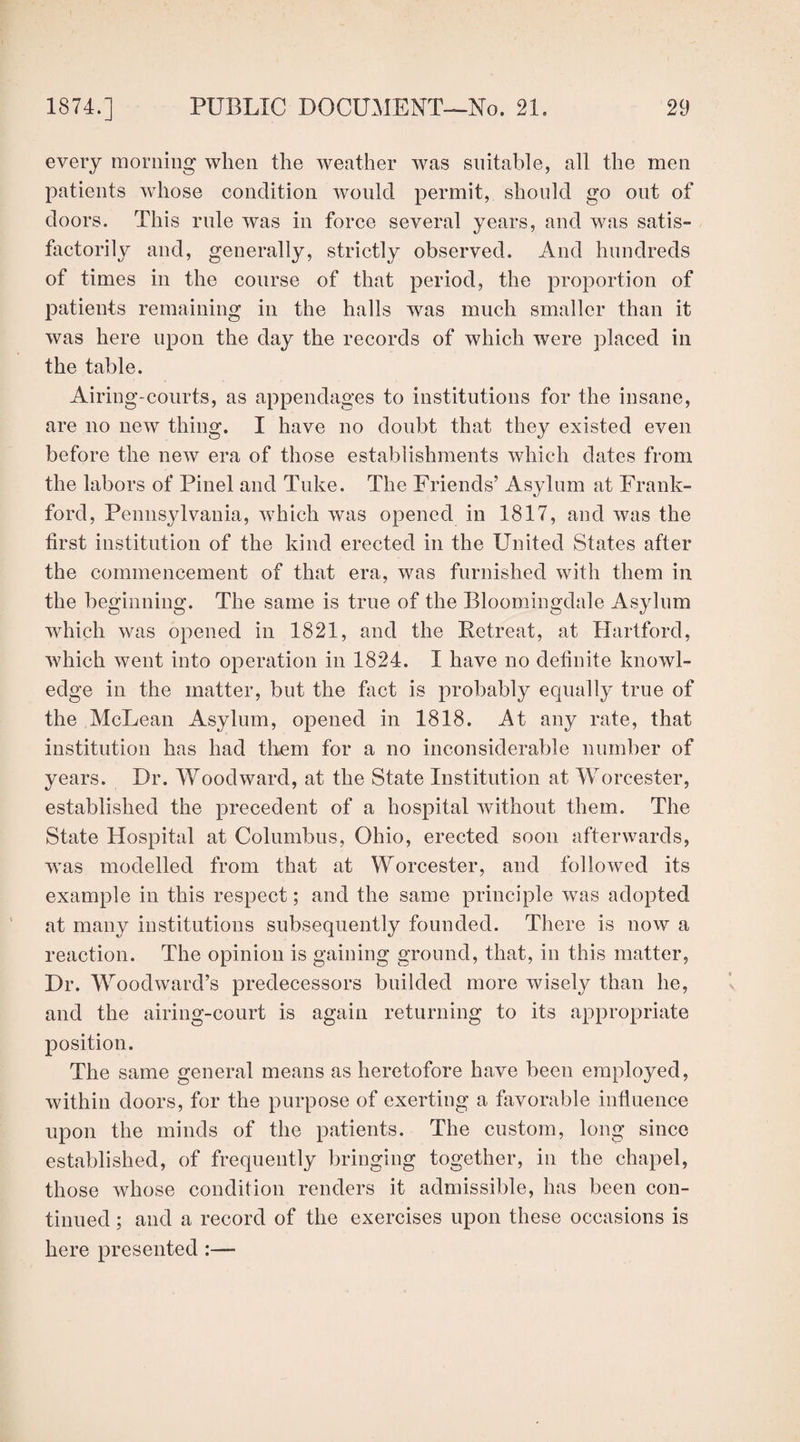 every morning when the weather was suitable, all the men patients whose condition would permit, should go out of doors. This rule was in force several years, and was satis¬ factorily and, generally, strictly observed. And hundreds of times in the course of that period, the proportion of patients remaining in the halls was much smaller than it was here upon the day the records of which were placed in the table. Airing-courts, as appendages to institutions for the insane, are no new thing. I have no doubt that they existed even before the new era of those establishments which dates from the labors of Pinel and Tuke. The Friends’ Asylum at Frank- ford, Pennsylvania, which was opened in 1817, and was the first institution of the kind erected in the United States after the commencement of that era, was furnished with them in the beginning. The same is true of the Bloomingdale Asylum which was opened in 1821, and the Retreat, at Hartford, which went into operation in 1824. I have no definite knowl¬ edge in the matter, but the fact is probably equally true of the McLean Asylum, opened in 1818. At any rate, that institution has had them for a no inconsiderable number of years. Dr. Woodward, at the State Institution at Worcester, established the precedent of a hospital without them. The State Hospital at Columbus, Ohio, erected soon afterwards, wTas modelled from that at Worcester, and followed its example in this respect; and the same principle was adopted at many institutions subsequently founded. There is now a reaction. The opinion is gaining ground, that, in this matter, Dr. Woodward’s predecessors builded more wisely than he, and the airing-court is again returning to its appropriate position. The same general means as heretofore have been employed, within doors, for the purpose of exerting a favorable influence upon the minds of the patients. The custom, long since established, of frequently bringing together, in the chapel, those whose condition renders it admissible, has been con¬ tinued ; and a record of the exercises upon these occasions is here presented