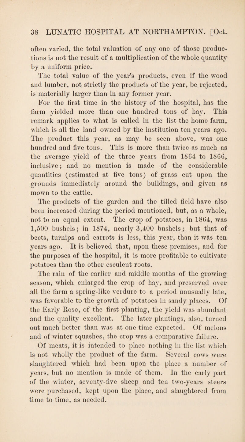 often varied, the total valuation of any one of those produc¬ tions is not the result of a multiplication of the whole quantity by a uniform price. The total value of the year’s products, even if the wTood and lumber, not strictly the products of the year, be rejected, is materially larger than in any former year. For the first time in the history of the hospital, has the farm yielded more than one hundred tons of hay. This remark applies to what is called in the list the home farm, which is all the land owned by the institution ten years ago. The product this year, as may be seen above, was one hundred and five tons. This is more than twice as much as the average yield of the three years from 1864 to 1866, inclusive; and no mention is made of the considerable quantities (estimated at five tons) of grass cut upon the grounds immediately around the buildings, and given as mown to the cattle. The products of the garden and the tilled field have also been increased during the period mentioned, but, as a whole, not to an equal extent. The crop of potatoes, in 1864, was 1,500 bushels; in 1874, nearly 3,400 bushels; but that of beets, turnips and carrots is less, this year, than it was ten years ago. It is believed that, upon these premises, and for the purposes of the hospital, it is more profitable to cultivate potatoes than the other esculent roots. The rain of the earlier and middle months of the growing season, which enlarged the crop of hay, and preserved over all the farm a spring-like verdure to a period unusually late, was favorable to the growth of potatoes in sandy places. Of the Early Rose, of the first planting, the yield was abundant and the quality excellent. The later plantings, also, turned out much better than was at one time expected. Of melons and of winter squashes, the crop was a comparative failure. Of meats, it is intended to place nothing in the list which is not wholly the product of the farm. Several cows were slaughtered which had been upon the place a number of years, but no mention is made of them. In the early part of the winter, seventy-five sheep and ten two-years steers were purchased, kept upon the place, and slaughtered from time to time, as needed.