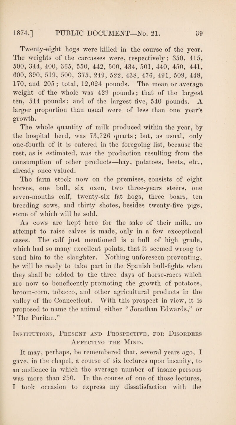 Twenty-eight hogs were killed in the course of the year. The weights of the carcasses were, respectively: 350, 415, 500, 344, 400, 365, 550, 442, 500, 434, 501, 440, 450, 441, 600, 390, 519, 500, 375, 249, 522, 438, 476, 491, 509, 448, 170, and 205; total, 12,024 pounds. The mean or average weight of the whole was 429 pounds; that of the largest ten, 514 pounds; and of the largest five, 540 pounds. A larger proportion than usual were of less than one year’s growth. The whole quantity of milk produced within the year, by the hospital herd, was 73,726 quarts; but, as usual, only one-fourth of it is entered in the foregoing list, because the rest, as is estimated, was the production resulting from the consumption of other products—hay, potatoes, beets, etc., already once valued. The farm stock now on the premises, consists of eight horses, one bull, six oxen, two three-years steers, one seven-months calf, twenty-six fat hogs, three boars, ten breeding sows, and thirty shotes, besides twenty-five pigs, some of which will be sold. As cows are kept here for the sake of their milk, no attempt to raise calves is made, only in a few exceptional cases. The calf just mentioned is a bull of high grade, which had so many excellent points, that it seemed wrong to send him to the slaughter. Nothing unforeseen preventing, he will be ready to take part in the Spanish bull-fights when they shall be added to the three days of horse-races which are now so beneficently promoting the growth of potatoes, broom-corn, tobacco, and other agricultural products in the valley of the Connecticut. With this prospect in view, it is proposed to name the animal either Jonathan Edwards,” or The Puritan.” Institutions, Present and Prospective, for Disorders Affecting the Mind. It may, perhaps, be remembered that, several years ago, I gave, in the chapel, a course of six lectures upon insanity, to an audience in which the average number of insane persons was more than 250. In the course of one of those lectures, I took occasion to express my dissatisfaction with the