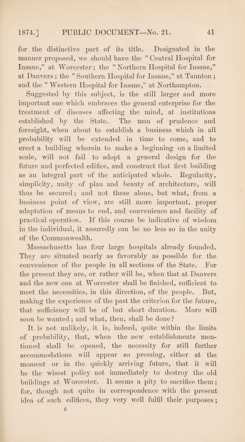 for the distinctive part of its title. Designated in the manner proposed, we should have the  Central Hospital for Insane,” at Worcester; the Northern Hospital for Insane,” at Danvers ; the  Southern Hospital for Insane,” at Taunton ; and the  Western Hospital for Insane,” at Northampton. Suggested by this subject, is the still larger and more important one which embraces the general enterprise for the treatment of diseases affecting the mind, at institutions established by the State. The man of prudence and foresight, when about to establish a business which in all probability will be extended in time to come, and to erect a building wherein to make a beginning on a limited scale, will not fail to adopt a general design for the future and perfected edifice, and construct that first building as an integral part of the anticipated whole. Regularity, simplicity, unity of plan and beauty of architecture, will thus be secured; and not these alone, but what, from a business point of view, are still more important, proper adaptation of means to end, and convenience and facility of practical operation. If this course be indicative of wisdom in the individual, it assuredly can be no less so in the unity of the Commonwealth. Massachusetts has four large hospitals already founded. They are situated nearly as favorably as possible for the convenience of the people in all sections of the State. For the present they are, or rather will be, when that at Danvers and the new one at Worcester shall be finished, sufficient to meet the necessities, in this direction, of the people. But, making the experience of the past the criterion for the future, that sufficiency will be of but short duration. More will soon be wanted ; and what, then, shall be done? It is not unlikely, it is, indeed, quite within the limits of probability, that, when the new establishments men¬ tioned shall be opened, the necessity for still further accommodations will appear so pressing, either at the moment or in the quickly arriving future, that it will be the wisest policy not immediately to destroy the old buildings at Worcester. It seems a pity to sacrifice them; for, though not quite in correspondence with the present idea of such edifices, they very well fulfil their purposes; 6