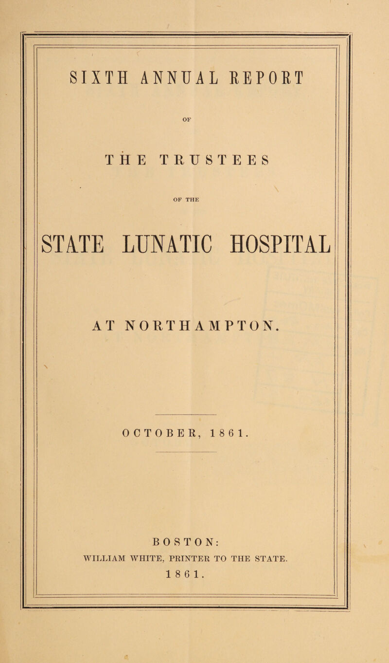 SIXTH ANNUAL REPORT OF THE TRUSTEES OF THE STATE LUNATIC HOSPITAL AT NORTHAMPTON. OCTOBER, 1861. BOSTON: WILLIAM WHITE, PRINTER TO THE STATE. 18 6 1.