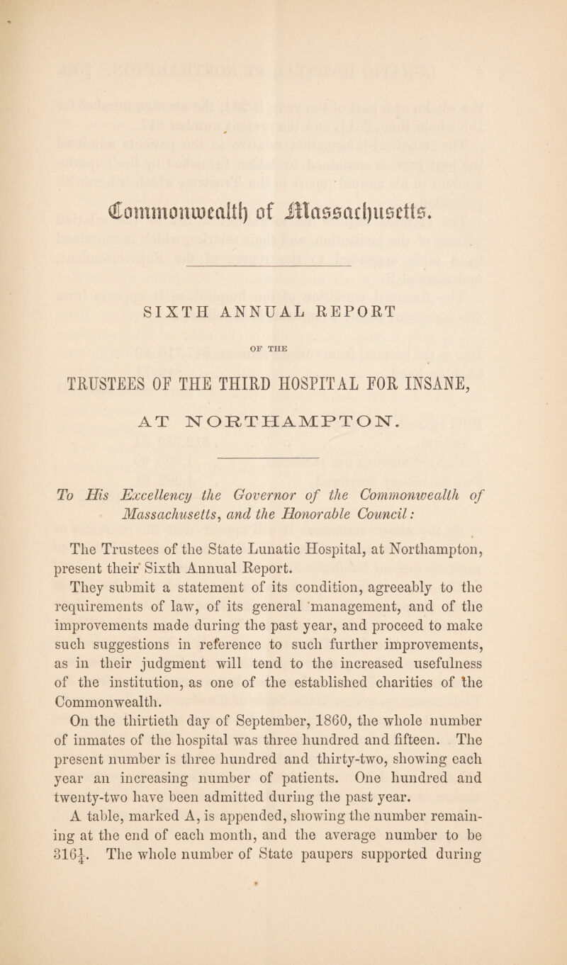 Commonweal!!) of Jtlassartjuseits. SIXTH ANNUAL REPORT OF THE TRUSTEES OF THE THIRD HOSPITAL FOR INSANE, AT NORTHAMPTON. To His Excellency the Governor of the Commonwealth of Massachusetts, and the Honorable Council: The Trustees of the State Lunatic Hospital, at Northampton, present their Sixth Annual Report. They submit a statement of its condition, agreeably to the requirements of law, of its general management, and of the improvements made during the past year, and proceed to make such suggestions in reference to such further improvements, as in their judgment will tend to the increased usefulness of the institution, as one of the established charities of the Commonwealth. On the thirtieth day of September, 1860, the whole number of inmates of the hospital was three hundred and fifteen. The present number is three hundred and thirty-two, showing each year an increasing number of patients. One hundred and twenty-two have been admitted during the past year. A table, marked A, is appended, showing the number remain¬ ing at the end of each month, and the average number to be 316J. The whole number of State paupers supported during