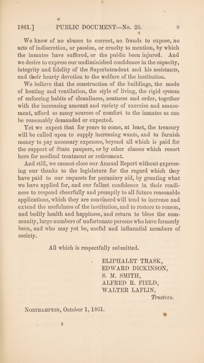 We know of no abuses to correct, no frauds to expose, no acts of indiscretion, or passion, or cruelty to mention, by which the inmates have suffered, or the public been injured. And we desire to express our undiminislied confidence in the capacity, integrity and fidelity of the Superintendent and his assistants, and their hearty devotion to the welfare of the institution. We believe that the construction of the buildings, the mode of heating and ventilation, the style of living, the rigid system of enforcing habits of cleanliness, neatness and order, together with the increasing amount and variety of exercise and amuse¬ ment, afford as many sources of comfort to the inmates as can be reasonably demanded or expected. Yet we expect that for years to come, at least, the treasury will be called upon to supply increasing wants, and to furnish money to pay necessary expenses, beyond all which is paid for the support of State paupers, or by other classes which resort here for medical treatment or retirement. And still, we cannot close our Annual Report without express¬ ing our thanks to the legislature for the regard which they have paid to our requests for pecuniary aid, by granting what we have applied for, and our fullest confidence in their readi¬ ness to respond cheerfully and promptly to all future reasonable applications, which they are convinced will tend to increase and extend the usefulness of the institution, and to restore to reason, and bodily health and happiness, and return to bless the com¬ munity, large numbers of unfortunate persons who have formerly been, and who may yet be, useful and influential members of society. All which is respectfully submitted. . ELIPHALET TRASK, EDWARD DICKINSON, S. M. SMITH, ALFRED R. FIELD, WALTER LAFLIN, Trustees. Northampton, October 1,1861. * 2