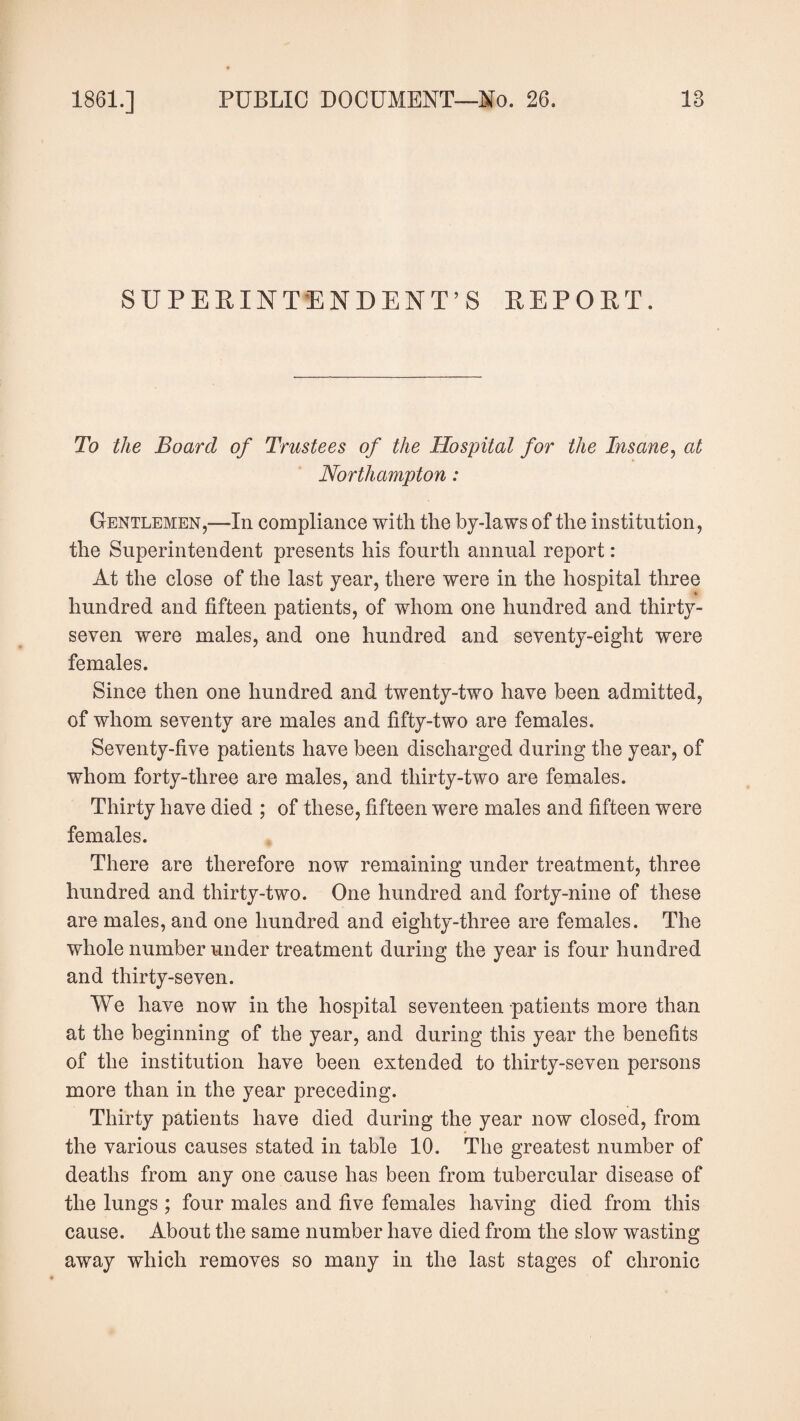 SUPERINTENDENT’S REPORT. To the Board of Trustees of the Hospital for the Insane, at Northampton: Gentlemen,-—-In compliance with the by-laws of the institution, the Superintendent presents his fourth annual report: At the close of the last year, there were in the hospital three hundred and fifteen patients, of whom one hundred and thirty- seven were males, and one hundred and seventy-eight were females. Since then one hundred and twenty-two have been admitted, of whom seventy are males and fifty-two are females. Seventy-five patients have been discharged during the year, of whom forty-three are males, and thirty-two are females. Thirty have died ; of these, fifteen were males and fifteen were females. There are therefore now remaining under treatment, three hundred and thirty-two. One hundred and forty-nine of these are males, and one hundred and eighty-three are females. The whole number under treatment during the year is four hundred and thirty-seven. We have now in the hospital seventeen patients more than at the beginning of the year, and during this year the benefits of the institution have been extended to thirty-seven persons more than in the year preceding. Thirty patients have died during the year now closed, from the various causes stated in table 10. The greatest number of deaths from any one cause has been from tubercular disease of the lungs ; four males and five females having died from this cause. About the same number have died from the slow wasting away which removes so many in the last stages of chronic