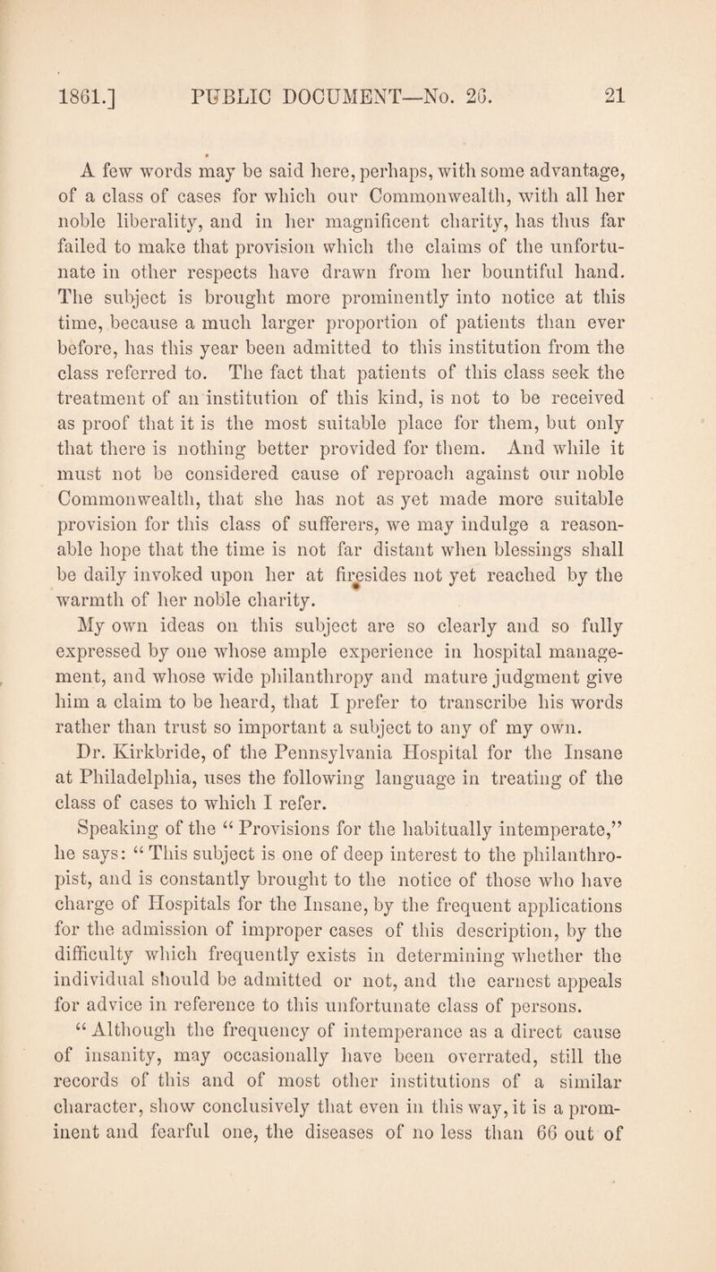 A few words may be said here, perhaps, with some advantage, of a class of cases for which our Commonwealth, with all her noble liberality, and in her magnificent charity, has thus far failed to make that provision which the claims of the unfortu¬ nate in other respects have drawn from her bountiful hand. The subject is brought more prominently into notice at this time, because a much larger proportion of patients than ever before, has this year been admitted to this institution from the class referred to. The fact that patients of this class seek the treatment of an institution of this kind, is not to be received as proof that it is the most suitable place for them, but only that there is nothing better provided for them. And while it must not be considered cause of reproach against our noble Commonwealth, that she has not as yet made more suitable provision for this class of sufferers, we may indulge a reason¬ able hope that the time is not far distant when blessings shall be daily invoked upon her at firesides not yet reached by the warmth of her noble charity. My own ideas on this subject are so clearly and so fully expressed by one whose ample experience in hospital manage¬ ment, and whose wide philanthropy and mature judgment give him a claim to be heard, that I prefer to transcribe his words rather than trust so important a subject to any of my own. Dr. Kirkbride, of the Pennsylvania Hospital for the Insane at Philadelphia, uses the following language in treating of the class of cases to which I refer. Speaking of the “ Provisions for the habitually intemperate,” he says: “ This subject is one of deep interest to the philanthro¬ pist, and is constantly brought to the notice of those who have charge of Hospitals for the Insane, by the frequent applications for the admission of improper cases of this description, by the difficulty which frequently exists in determining whether the individual should be admitted or not, and the earnest appeals for advice in reference to this unfortunate class of persons. “ Although the frequency of intemperance as a direct cause of insanity, may occasionally have been overrated, still the records of this and of most other institutions of a similar character, show conclusively that even in this way, it is a prom¬ inent and fearful one, the diseases of no less than 66 out of