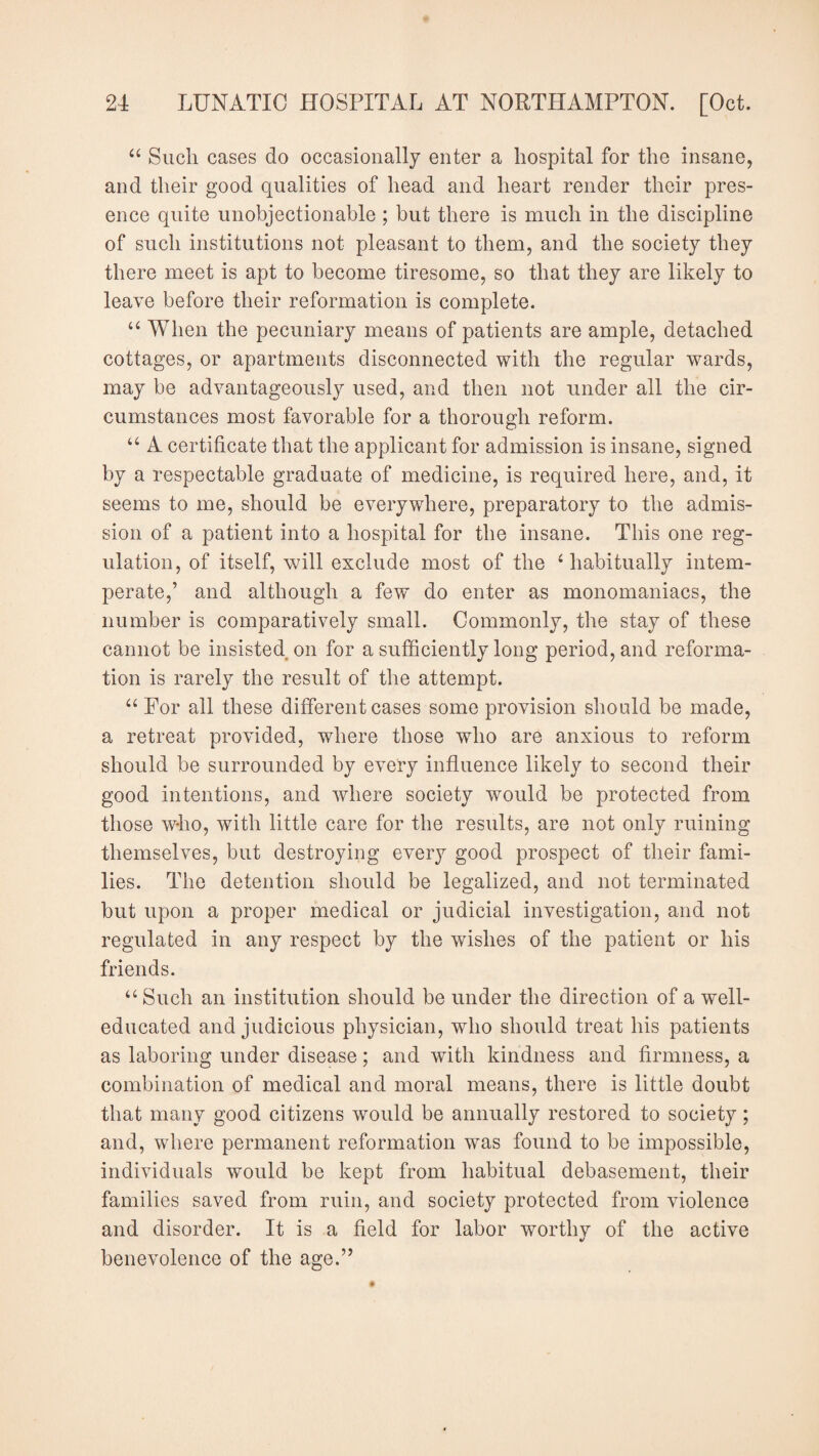 “ Such cases do occasionally enter a hospital for the insane, and their good qualities of head and heart render their pres¬ ence quite unobjectionable ; but there is much in the discipline of such institutions not pleasant to them, and the society they there meet is apt to become tiresome, so that they are likely to leave before their reformation is complete. “ When the pecuniary means of patients are ample, detached cottages, or apartments disconnected with the regular wards, may be advantageously used, and then not under all the cir¬ cumstances most favorable for a thorough reform. u A certificate that the applicant for admission is insane, signed by a respectable graduate of medicine, is required here, and, it seems to me, should be everywhere, preparatory to the admis¬ sion of a patient into a hospital for the insane. This one reg¬ ulation, of itself, will exclude most of the 4 habitually intem¬ perate,’ and although a few do enter as monomaniacs, the number is comparatively small. Commonly, the stay of these cannot be insisted on for a sufficiently long period, and reforma¬ tion is rarely the result of the attempt. “ For all these different cases some provision should be made, a retreat provided, where those who are anxious to reform should be surrounded by every influence likely to second their good intentions, and where society would be protected from those who, with little care for the results, are not only ruining themselves, but destroying every good prospect of their fami¬ lies. The detention should be legalized, and not terminated but upon a proper medical or judicial investigation, and not regulated in any respect by the wishes of the patient or his friends. “ Such an institution should be under the direction of a well- educated and judicious physician, who should treat his patients as laboring under disease; and with kindness and firmness, a combination of medical and moral means, there is little doubt that many good citizens would be annually restored to society; and, where permanent reformation was found to be impossible, individuals would be kept from habitual debasement, their families saved from ruin, and society protected from violence and disorder. It is a field for labor worthv of the active benevolence of the age.”