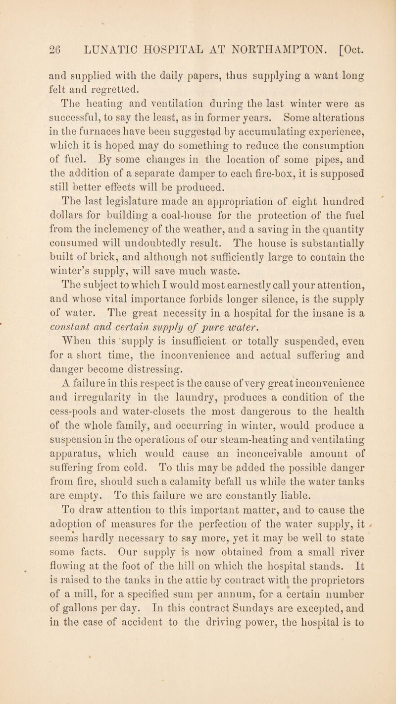 and supplied with the daily papers, thus supplying a want long felt and regretted. The heating and ventilation during the last winter were as successful, to say the least, as in former years. Some alterations in the furnaces have been suggested by accumulating experience, which it is hoped may do something to reduce the consumption of fuel. By some changes in the location of some pipes, and the addition of a separate damper to each fire-box, it is supposed still better effects will be produced. The last legislature made an appropriation of eight hundred dollars for building a coal-house for the protection of the fuel from the inclemency of the weather, and a saving in the quantity consumed will undoubtedly result. The house is substantially built of brick, and although not sufficiently large to contain the winter’s supply, will save much waste. The subject to which I would most earnestly call your attention, and whose vital importance forbids longer silence, is the supply of water. The great necessity in a hospital for the insane is a constant and certain supply of pure water. When this supply is insufficient or totally suspended, even for a short time, the inconvenience and actual suffering and danger become distressing. A failure in this respect is the cause of very great inconvenience and irregularity in the laundry, produces a condition of the cess-pools and water-closets the most dangerous to the health of the whole family, and occurring in winter, would produce a suspension in the operations of our steam-heating and ventilating apparatus, which would cause an inconceivable amount of suffering from cold. To this may be added the possible danger from fire, should such a calamity befall us while the water tanks are empty. To this failure we are constantly liable. To draw attention to this important matter, and to cause the adoption of measures for the perfection of the water supply, it seems hardly necessary to say more, yet it may be well to state some facts. Our supply is now obtained from a small river flowing at the foot of the hill on which the hospital stands. It is raised to the tanks in the attic by contract with the proprietors of a mill, for a specified sum per annum, for a certain number of gallons per day. In this contract Sundays are excepted, and in the case of accident to the driving power, the hospital is to