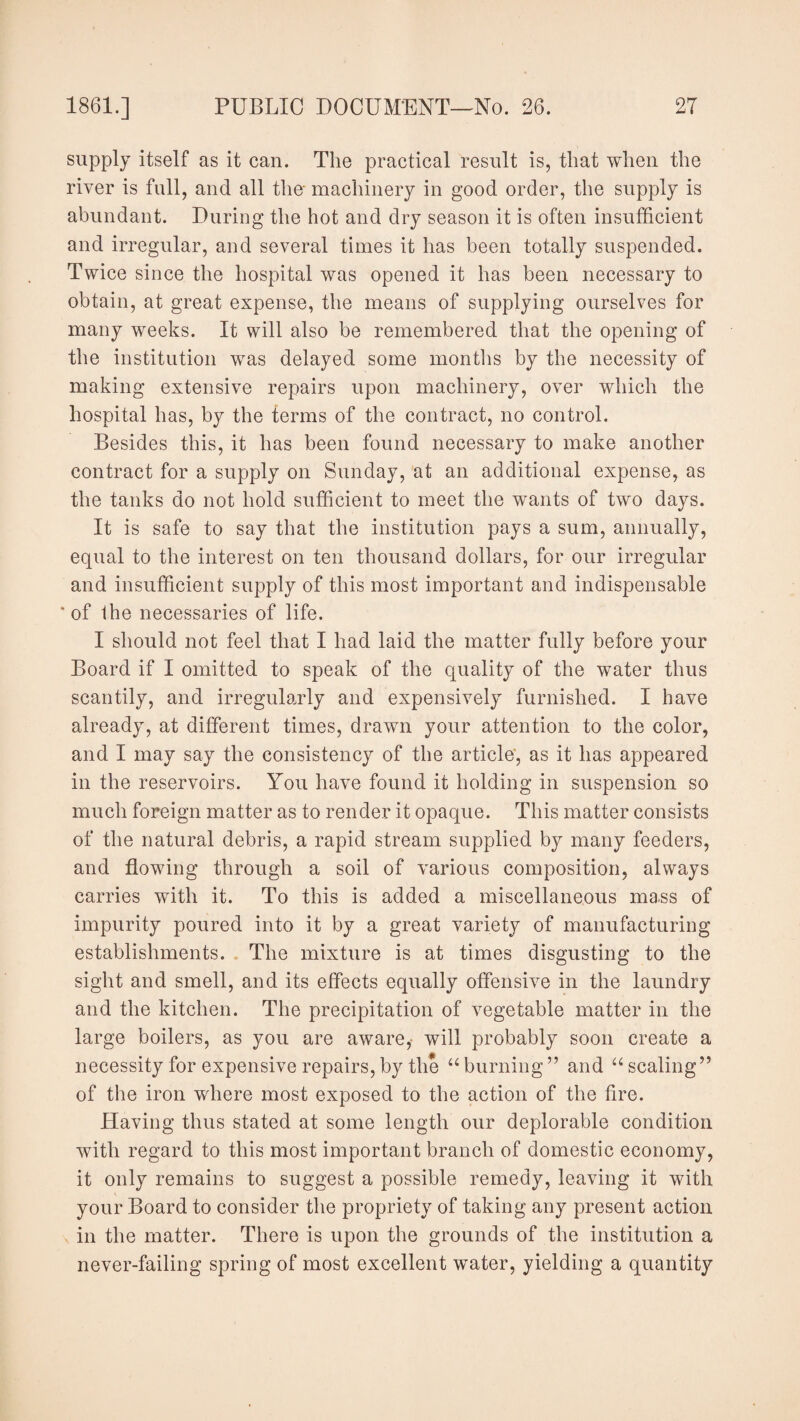 supply itself as it can. The practical result is, that when the river is full, and all the- machinery in good order, the supply is abundant. During the hot and dry season it is often insufficient and irregular, and several times it has been totally suspended. Twice since the hospital was opened it has been necessary to obtain, at great expense, the means of supplying ourselves for many weeks. It will also be remembered that the opening of the institution was delayed some months by the necessity of making extensive repairs upon machinery, over which the hospital has, by the terms of the contract, no control. Besides this, it has been found necessary to make another contract for a supply on Sunday, at an additional expense, as the tanks do not hold sufficient to meet the wants of two days. It is safe to say that the institution pays a sum, annually, equal to the interest on ten thousand dollars, for our irregular and insufficient supply of this most important and indispensable 'of Ihe necessaries of life. I should not feel that I had laid the matter fully before your Board if I omitted to speak of the quality of the water thus scantily, and irregularly and expensively furnished. I have already, at different times, drawn your attention to the color, and I may say the consistency of the article, as it has appeared in the reservoirs. You have found it holding in suspension so much foreign matter as to render it opaque. This matter consists of the natural debris, a rapid stream supplied by many feeders, and flowing through a soil of various composition, always carries with it. To this is added a miscellaneous mass of impurity poured into it by a great variety of manufacturing establishments. The mixture is at times disgusting to the sight and smell, and its effects equally offensive in the laundry and the kitchen. The precipitation of vegetable matter in the large boilers, as you are aware, will probably soon create a necessity for expensive repairs,by the “burning” and “scaling” of the iron where most exposed to the action of the fire. Having thus stated at some length our deplorable condition with regard to this most important branch of domestic economy, it only remains to suggest a possible remedy, leaving it with your Board to consider the propriety of taking any present action in the matter. There is upon the grounds of the institution a never-failing spring of most excellent water, yielding a quantity