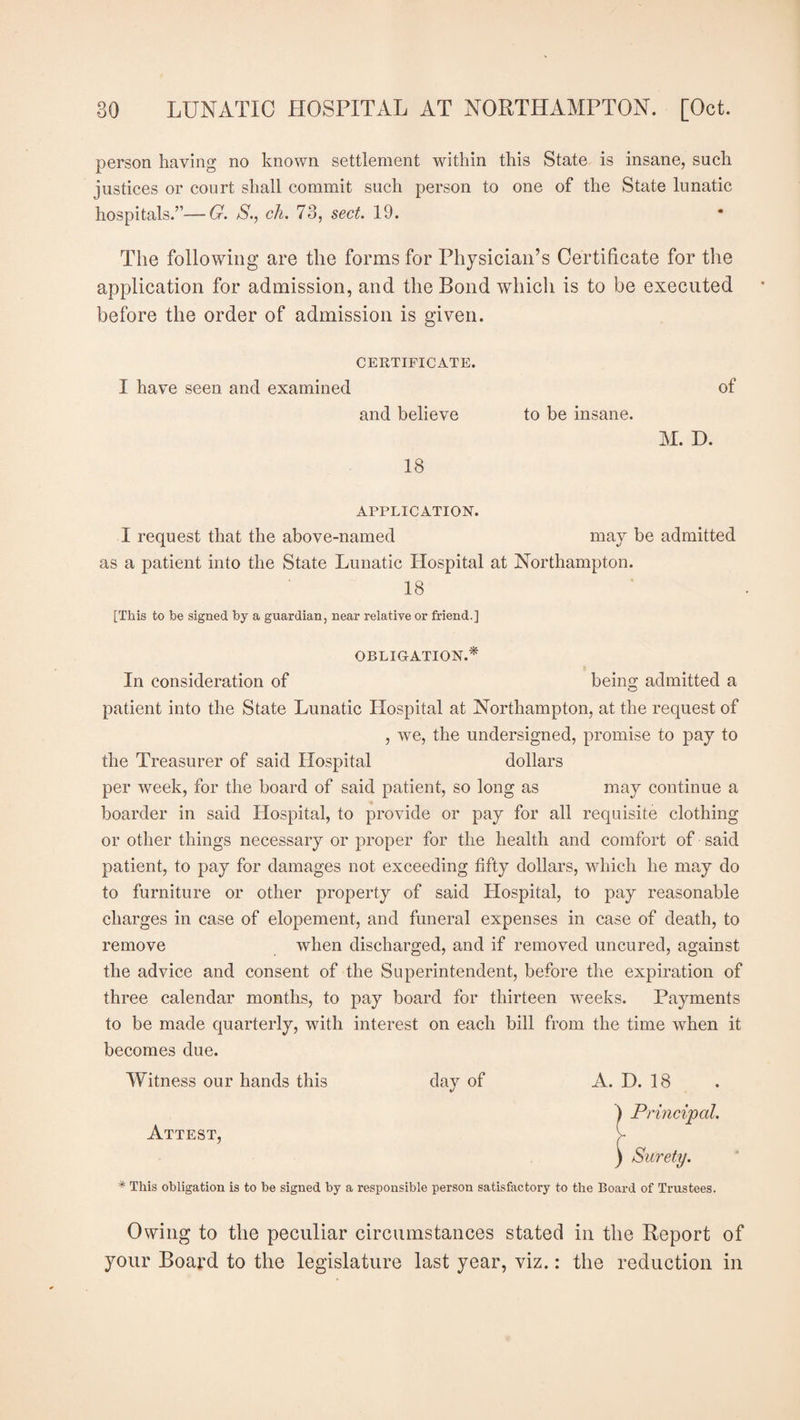 person having no known settlement within this State is insane, such justices or court shall commit such person to one of the State lunatic hospitals.”—G. 8., ch. 73, sect. 19. The following are the forms for Physician’s Certificate for the application for admission, and the Bond which is to be executed before the order of admission is given. CERTIFICATE. I have seen and examined of and believe to be insane. M. D. 18 APPLICATION. I request that the above-named may be admitted as a patient into the State Lunatic Hospital at Northampton. 18 [This to be signed by a guardian, near relative or friend.] OBLIGATION.* In consideration of being admitted a patient into the State Lunatic Hospital at Northampton, at the request of , we, the undersigned, promise to pay to the Treasurer of said Hospital dollars per week, for the board of said patient, so long as may continue a boarder in said Hospital, to provide or pay for all requisite clothing or other things necessary or proper for the health and comfort of said patient, to pay for damages not exceeding fifty dollars, which he may do to furniture or other property of said Hospital, to pay reasonable charges in case of elopement, and funeral expenses in case of death, to remove when discharged, and if removed uncured, against the advice and consent of the Superintendent, before the expiration of three calendar months, to pay board for thirteen weeks. Payments to be made quarterly, with interest on each bill from the time when it becomes due. Witness our hands this day of Attest, A. D. 18 ) Principal. ) Surety. * This obligation is to be signed by a responsible person satisfactory to the Board of Trustees. Owing to the peculiar circumstances stated in the Report of your Board to the legislature last year, viz.: the reduction in
