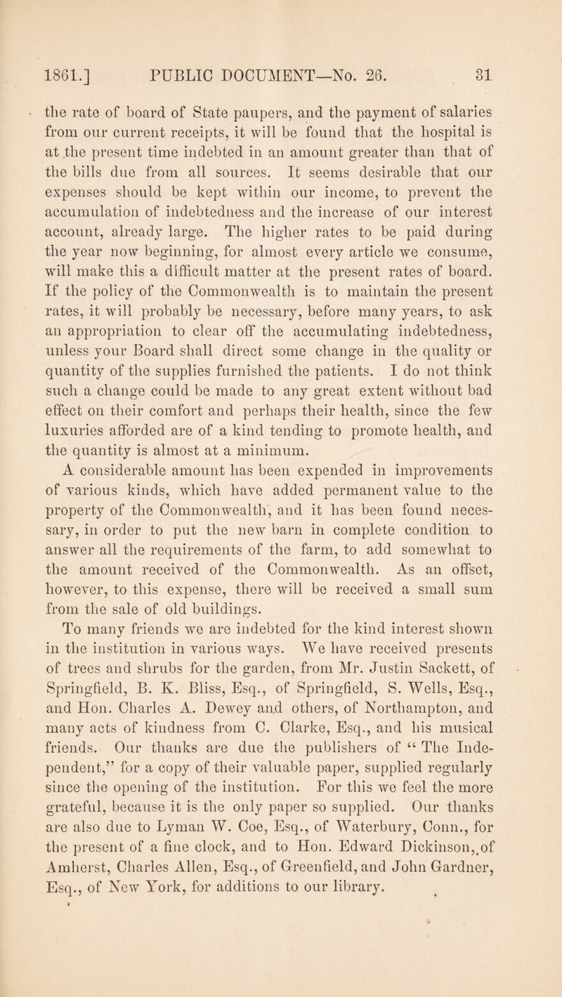 the rate of board of State paupers, and the payment of salaries from our current receipts, it will be found that the hospital is at the present time indebted in an amount greater than that of the bills due from all sources. It seems desirable that our expenses should be kept within our income, to prevent the accumulation of indebtedness and the increase of our interest account, already large. The higher rates to be paid during the year now beginning, for almost every article we consume, will make this a difficult matter at the present rates of board. If the policy of the Commonwealth is to maintain the present rates, it will probably be necessary, before many years, to ask an appropriation to clear off the accumulating indebtedness, unless your Board shall direct some change in the quality or quantity of the supplies furnished the patients. I do not think such a change could be made to any great extent without bad effect on their comfort and perhaps their health, since the few luxuries afforded are of a kind tending to promote health, and the quantity is almost at a minimum. A considerable amount has been expended in improvements of various kinds, which have added permanent value to the property of the Commonwealth, and it has been found neces¬ sary, in order to put the new barn in complete condition to answer all the requirements of the farm, to add somewhat to the amount received of the Commonwealth. As an offset, however, to this expense, there will be received a small sum from the sale of old buildings. To many friends we are indebted for the kind interest shown in the institution in various ways. We have received presents of trees and shrubs for the garden, from Mr. Justin Sackett, of Springfield, B. K. Bliss, Esq., of Springfield, S. Wells, Esq., and Hon. Charles A. Dewey and others, of Northampton, and many acts of kindness from C. Clarke, Esq., and his musical friends. Our thanks are due the publishers of “ The Inde¬ pendent,” for a copy of their valuable paper, supplied regularly since the opening of the institution. For this we feel the more grateful, because it is the only paper so supplied. Our thanks are also due to Lyman W. Coe, Esq., of Waterbury, Conn., for the present of a fine clock, and to Hon. Edward Dickinson,.of Amherst, Charles Allen, Esq., of Greenfield, and John Gardner, Esq., of New York, for additions to our library.