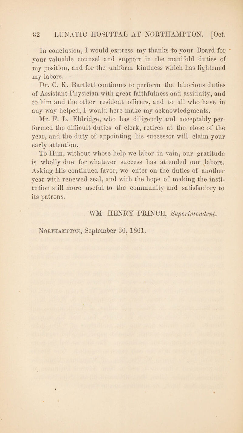 In conclusion, I would express my thanks to your Board for your valuable counsel and support in the manifold duties of my position, and for the uniform kindness which has lightened my labors. Hr. C. Iv. Bartlett continues to perform the laborious duties of Assistant-Physician with great faithfulness and assiduity, and to him and the other resident officers, and to all who have in any way helped, I would here make my acknowledgments. Mr. F. L. Eldridge, who has diligently and acceptably per¬ formed the difficult duties of clerk, retires at the close of the year, and the duty of appointing his successor will claim your early attention. To Him, without whose help we labor in vain, our gratitude is wholly due for whatever success has attended our labors. Asking Plis continued favor, we enter on the duties of another year with renewed zeal, and with the hope of making the insti¬ tution still more useful to the community and satisfactory to its patrons. WM. PIENRY PRINCE, Superintendent, Northampton, September 30,1861,