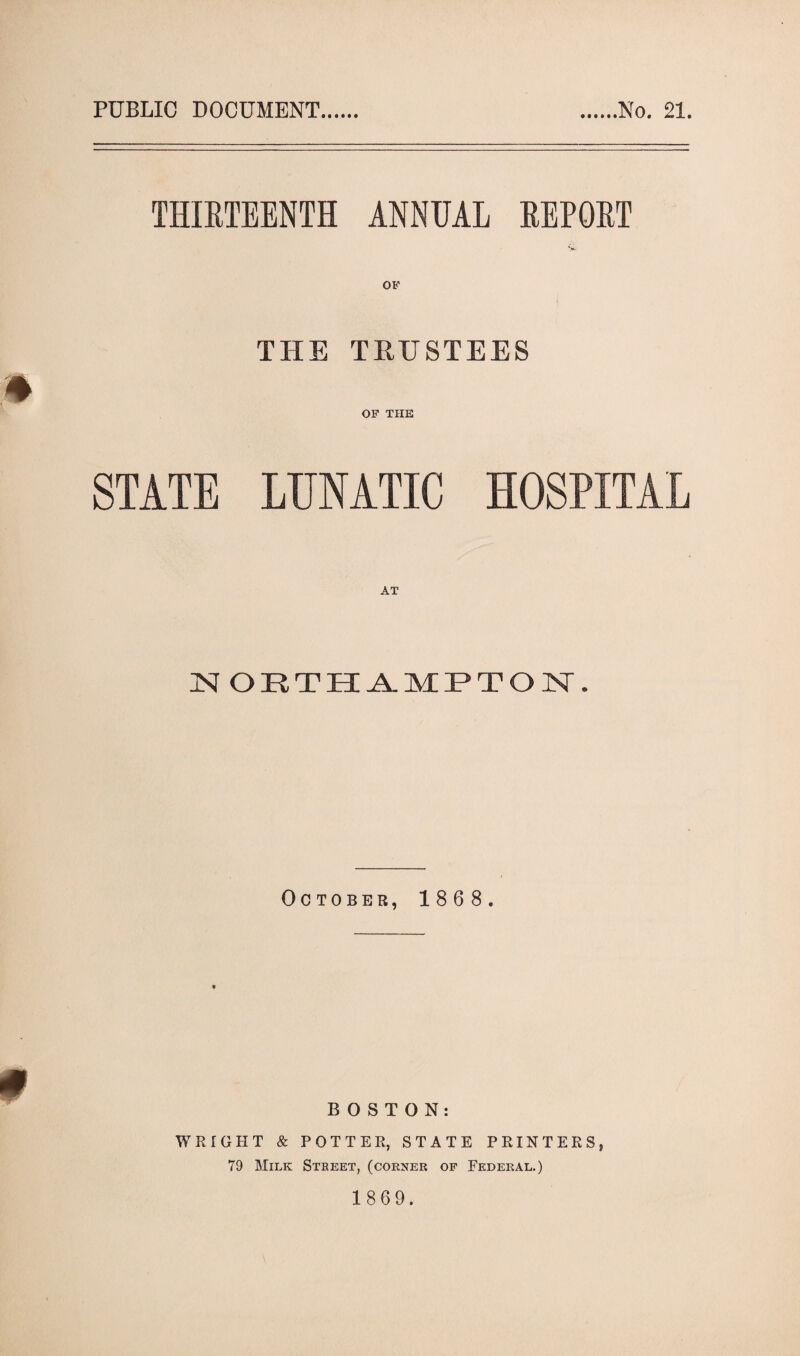 PUBLIC DOCUMENT No. 21. THIRTEENTH ANNUAL REPORT OF THE TRUSTEES m OF THE STATE LTJNATIC HOSPITAL AT NORTHAMPTON. October, 1868. BOSTON: WRIGHT & POTTER, STATE PRINTERS, 79 Milk Street, (corner of Federal.)