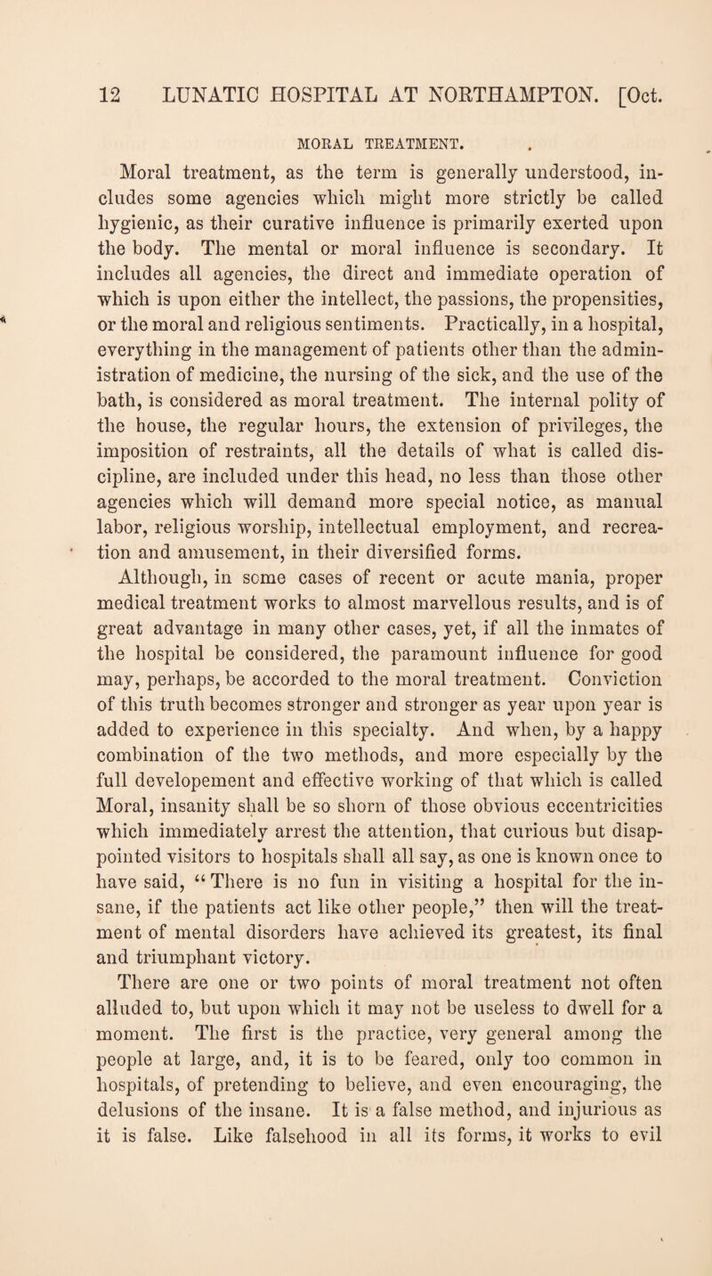 MORAL TREATMENT. Moral treatment, as the term is generally understood, in¬ cludes some agencies which might more strictly be called hygienic, as their curative influence is primarily exerted upon the body. The mental or moral influence is secondary. It includes all agencies, the direct and immediate operation of which is upon either the intellect, the passions, the propensities, or the moral and religious sentiments. Practically, in a hospital, everything in the management of patients other than the admin¬ istration of medicine, the nursing of the sick, and the use of the bath, is considered as moral treatment. The internal polity of the house, the regular hours, the extension of privileges, the imposition of restraints, all the details of what is called dis¬ cipline, are included under this head, no less than those other agencies which will demand more special notice, as manual labor, religious worship, intellectual employment, and recrea¬ tion and amusement, in their diversified forms. Although, in some cases of recent or acute mania, proper medical treatment works to almost marvellous results, and is of great advantage in many other cases, yet, if all the inmates of the hospital be considered, the paramount influence for good may, perhaps, be accorded to the moral treatment. Conviction of this truth becomes stronger and stronger as year upon year is added to experience in this specialty. And when, by a happy combination of the two methods, and more especially by the full developement and effective working of that which is called Moral, insanity shall be so shorn of those obvious eccentricities which immediately arrest the attention, that curious but disap¬ pointed visitors to hospitals shall all say, as one is known once to have said, “ There is no fun in visiting a hospital for the in¬ sane, if the patients act like other people/’ then will the treat¬ ment of mental disorders have achieved its greatest, its final and triumphant victory. There are one or two points of moral treatment not often alluded to, but upon which it may not be useless to dwell for a moment. The first is the practice, very general among the people at large, and, it is to be feared, only too common in hospitals, of pretending to believe, and even encouraging, the delusions of the insane. It is a false method, and injurious as it is false. Like falsehood in all its forms, it works to evil