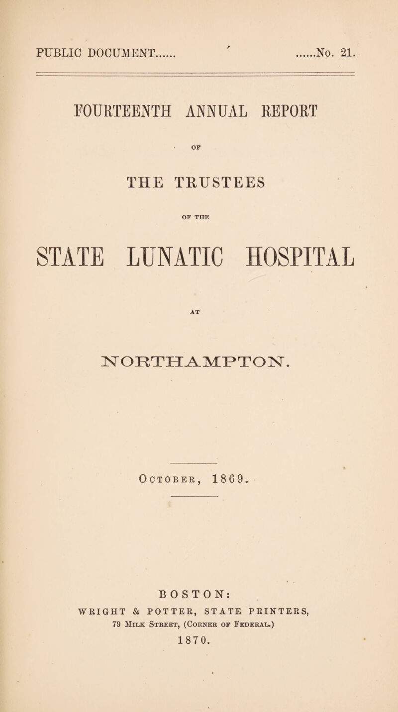 PUBLIC DOCUMENT No. 21. FOURTEENTH ANNUAL REPORT OF THE TRUSTEES OF THE STATE LUNATIC HOSPITAL ISrORTH^MT^TOlSr. October, 1869. BOSTON: WRIGHT & POTTER, STATE PRINTERS, 79 Milk Street, (Corner of Federal.) 1870.