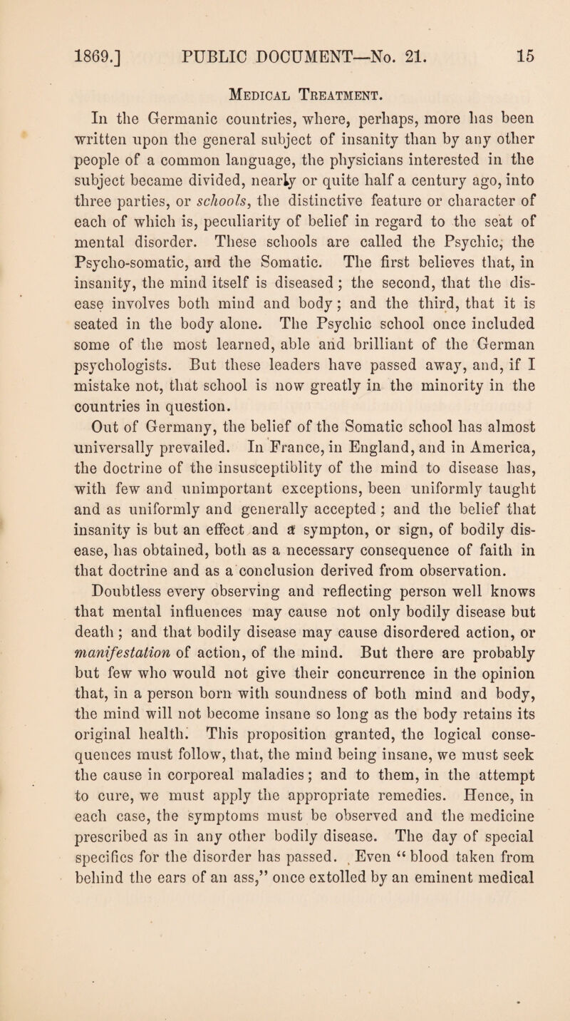 Medical Treatment. In the Germanic countries, where, perhaps, more has been written upon the general subject of insanity than by any other people of a common language, the physicians interested in the subject became divided, nearly or quite half a century ago, into three parties, or schools, the distinctive feature or character of each of which is, peculiarity of belief in regard to the seat of mental disorder. These schools are called the Psychic, the Psycho-somatic, and the Somatic. The first believes that, in insanity, the mind itself is diseased; the second, that the dis¬ ease involves both mind and body; and the third, that it is seated in the body alone. The Psychic school once included some of the most learned, able arid brilliant of the German psychologists. But these leaders have passed away, and, if I mistake not, that school is now greatly in the minority in the countries in question. Out of Germany, the belief of the Somatic school has almost universally prevailed. In France, in England, and in America, the doctrine of the insusceptiblity of the mind to disease has, with few and unimportant exceptions, been uniformly taught and as uniformly and generally accepted; and the belief that insanity is but an effect and a sympton, or sign, of bodily dis¬ ease, has obtained, both as a necessary consequence of faith in that doctrine and as a conclusion derived from observation. Doubtless every observing and reflecting person well knows that mental influences may cause not only bodily disease but death ; and that bodily disease may cause disordered action, or manifestation of action, of the mind. But there are probably but few who would not give their concurrence in the opinion that, in a person born with soundness of both mind and body, the mind will not become insane so long as the body retains its original health. This proposition granted, the logical conse¬ quences must follow, that, the mind being insane, we must seek the cause in corporeal maladies; and to them, in the attempt to cure, we must apply the appropriate remedies. Hence, in each case, the symptoms must be observed and the medicine prescribed as in any other bodily disease. The day of special specifics for the disorder has passed. , Even “ blood taken from behind the ears of an ass,” once extolled by an eminent medical