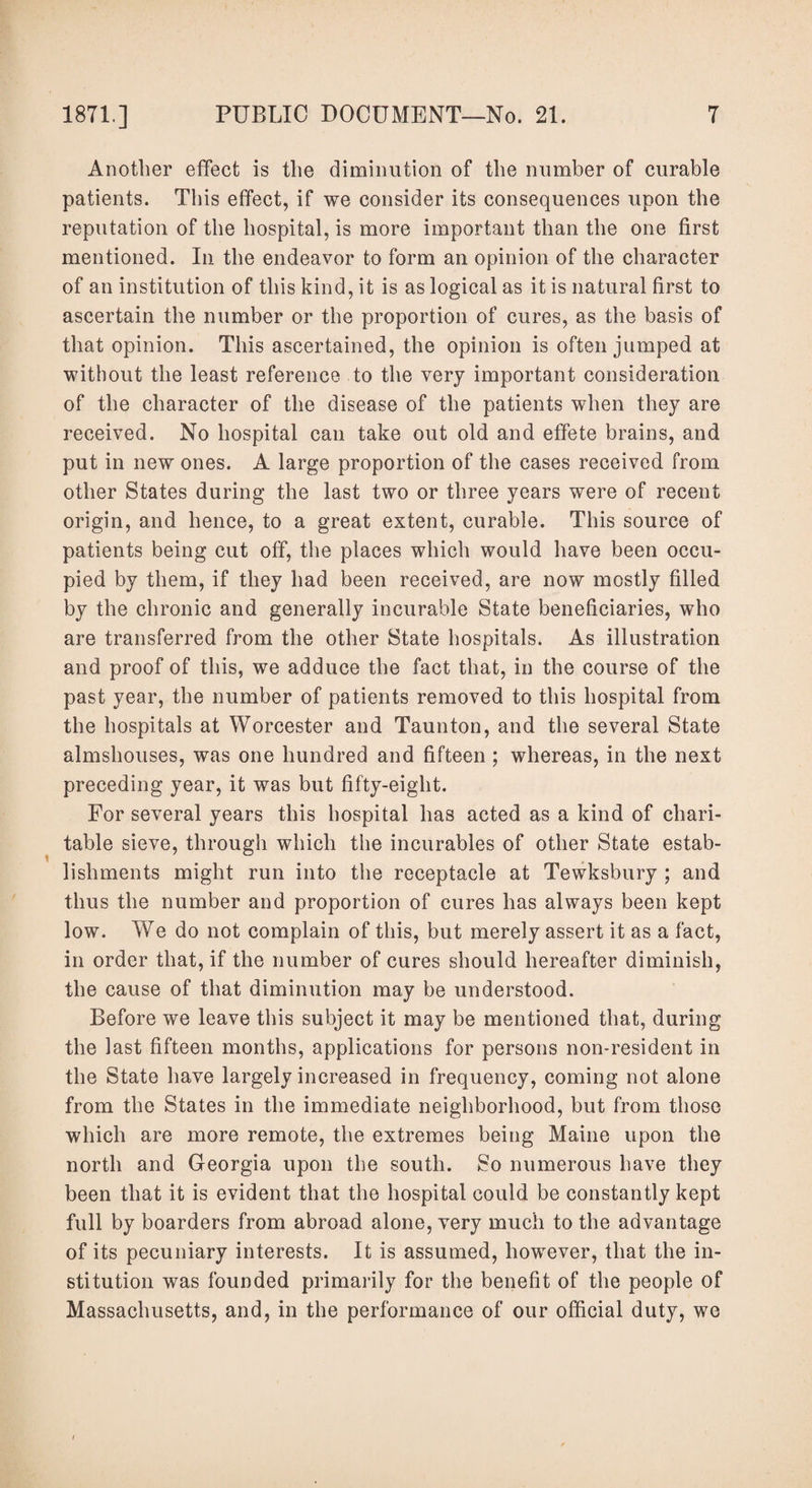 Another effect is the diminution of the number of curable patients. This effect, if we consider its consequences upon the reputation of the hospital, is more important than the one first mentioned. In the endeavor to form an opinion of the character of an institution of this kind, it is as logical as it is natural first to ascertain the number or the proportion of cures, as the basis of that opinion. This ascertained, the opinion is often jumped at without the least reference to the very important consideration of the character of the disease of the patients when they are received. No hospital can take out old and effete brains, and put in new ones. A large proportion of the cases received from other States during the last two or three years were of recent origin, and hence, to a great extent, curable. This source of patients being cut off, the places which would have been occu¬ pied by them, if they had been received, are now mostly filled by the chronic and generally incurable State beneficiaries, who are transferred from the other State hospitals. As illustration and proof of this, we adduce the fact that, in the course of the past year, the number of patients removed to this hospital from the hospitals at Worcester and Taunton, and the several State almshouses, was one hundred and fifteen ; whereas, in the next preceding year, it was but fifty-eight. For several years this hospital has acted as a kind of chari¬ table sieve, through which the incurables of other State estab¬ lishments might run into the receptacle at Tewksbury ; and thus the number and proportion of cures has always been kept low. We do not complain of this, but merely assert it as a fact, in order that, if the number of cures should hereafter diminish, the cause of that diminution may be understood. Before we leave this subject it may be mentioned that, during the last fifteen months, applications for persons non-resident in the State have largely increased in frequency, coming not alone from the States in the immediate neighborhood, but from those which are more remote, the extremes being Maine upon the north and Georgia upon the south. So numerous have they been that it is evident that the hospital could be constantly kept full by boarders from abroad alone, very much to the advantage of its pecuniary interests. It is assumed, however, that the in¬ stitution was founded primarily for the benefit of the people of Massachusetts, and, in the performance of our official duty, we