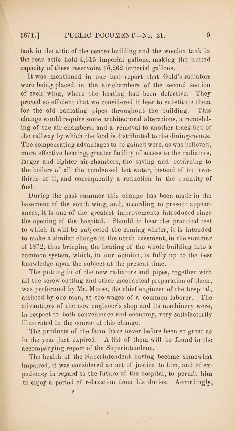 tank in the attic of the centre building and the wooden tank in the rear attic hold 4,615 imperial gallons, making the united capacity of these reservoirs 15,262 imperial gallons. It was mentioned in our last report that Gold’s radiators were being placed in the air-chambers of the second section of each wing, where the heating had been defective. They proved so efficient that we considered it best to substitute them for the old radiating pipes throughout the building. This change would require some architectural alterations, a remodel¬ ing of the air chambers, and a removal to another track-bed of the railway by which the food is distributed to the dining-rooms. The compensating advantages to be gained were, as was believed, more effective heating, greater facility of access to the radiators, larger and lighter air-chambers, the saving and returning to the boilers of all the condensed hot water, instead of but two- thirds of it, and consequently a reduction in the quantity of fuel. During the past summer this change has been made in the basement of the south wing, and, according to present appear¬ ances, it is one of the greatest improvements introduced since the opening of the hospital. Should it bear the practical test to which it will be subjected the coming winter, it is intended to make a similar change in the north basement, in the summer of 1872, thus bringing the heating of the whole building into a common system, which, in our opinion, is fully up to the best knowledge upon the subject at the present time. The putting in of the new radiators and pipes, together with all the screwi-cutting and other mechanical preparation of them, was performed by Mr. Morse, the chief engineer of the hospital, assisted by one man, at the wages of a common laborer. The advantages of the new engineer’s shop and its machinery were, in respect to both convenience and economy, very satisfactorily illustrated in the course of this change. The products of the farm have never before been so great as in the year just expired. A list of them will be found in the accompanying report of the Superintendent. The health of the Superintendent having become somewhat impaired, it was considered an act of justice to him, and of ex¬ pediency in regard to the future of the hospital, to permit him to enjoy a period of relaxation from his duties. Accordingly, 2