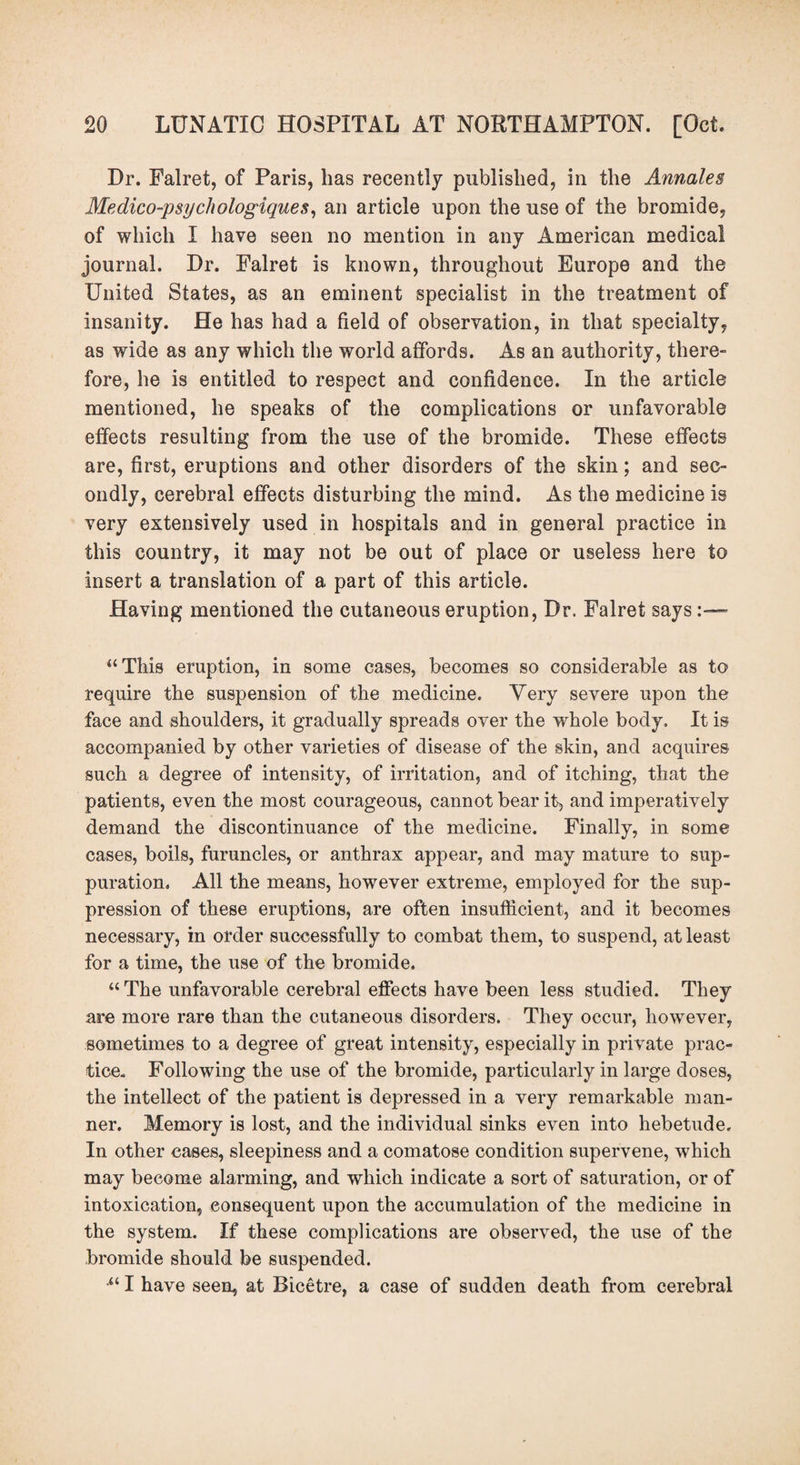 Dr. Falret, of Paris, has recently published, in the Annales Medico-psyc/wlogiques, an article upon the use of the bromide, of which I have seen no mention in any American medical journal. Dr. Falret is known, throughout Europe and the United States, as an eminent specialist in the treatment of insanity. He has had a field of observation, in that specialty, as wide as any which the world affords. As an authority, there¬ fore, he is entitled to respect and confidence. In the article mentioned, he speaks of the complications or unfavorable effects resulting from the use of the bromide. These effects are, first, eruptions and other disorders of the skin; and sec¬ ondly, cerebral effects disturbing the mind. As the medicine is very extensively used in hospitals and in general practice in this country, it may not be out of place or useless here to insert a translation of a part of this article. Having mentioned the cutaneous eruption, Dr. Falret says :—~ “This eruption, in some cases, becomes so considerable as to require the suspension of the medicine. Very severe upon the face and shoulders, it gradually spreads over the whole body. It is accompanied by other varieties of disease of the skin, and acquires such a degree of intensity, of irritation, and of itching, that the patients, even the most courageous, cannot bear it, and imperatively demand the discontinuance of the medicine. Finally, in some cases, boils, furuncles, or anthrax appear, and may mature to sup¬ puration. All the means, however extreme, employed for the sup¬ pression of these eruptions, are often insufficient, and it becomes necessary, in order successfully to combat them, to suspend, at least for a time, the use of the bromide. “ The unfavorable cerebral effects have been less studied. They are more rare than the cutaneous disorders. They occur, however, sometimes to a degree of great intensity, especially in private prac¬ tice. Following the use of the bromide, particularly in large doses, the intellect of the patient is depressed in a very remarkable man¬ ner. Memory is lost, and the individual sinks even into hebetude. In other cases, sleepiness and a comatose condition supervene, which may become alarming, and which indicate a sort of saturation, or of intoxication, consequent upon the accumulation of the medicine in the system. If these complications are observed, the use of the bromide should be suspended. •“ I have seen, at Bicetre, a case of sudden death from cerebral