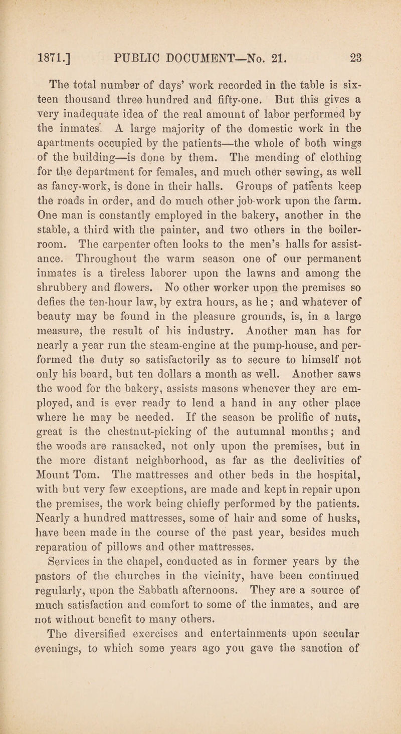 The total number of clays’ work recorded in the table is six¬ teen thousand three hundred and fifty-one. But this gives a very inadequate idea of the real amount of labor performed by the inmates. A large majority of the domestic work in the apartments occupied by the patients—the whole of both wings of the building—is done by them. The mending of clothing for the department for females, and much other sewing, as well as fancy-work, is done in their halls. Groups of patients keep the roads in order, and do much other job-work upon the farm. One man is constantly employed in the bakery, another in the stable, a third with the painter, and two others in the boiler- room. The carpenter often looks to the men’s halls for assist¬ ance. Throughout the warm season one of our permanent inmates is a tireless laborer upon the lawns and among the shrubbery and flowers. No other worker upon the premises so defies the ten-hour law, by extra hours, as he ; and whatever of beauty may be found in the pleasure grounds, is, in a large measure, the result of his industry. Another man has for nearly a year run the steam-engine at the pump-house, and per¬ formed the duty so satisfactorily as to secure to himself not only his board, but ten dollars a month as well. Another saws the wood for the bakery, assists masons whenever they are em¬ ployed, and is ever ready to lend a hand in any other place where he may be needed. If the season be prolific of nuts, great is the chestnut-picking of the autumnal months; and the woods are ransacked, not only upon the premises, but in the more distant neighborhood, as far as the declivities of Mount Tom. The mattresses and other beds in the hospital, with but very few exceptions, are made and kept in repair upon the premises, the work being chiefly performed by the patients. Nearly a hundred mattresses, some of hair and some of husks, have been made in the course of the past year, besides much reparation of pillows and other mattresses. Services in the chapel, conducted as in former years by the pastors of the churches in the vicinity, have been continued regularly, upon the Sabbath afternoons. They are a source of much satisfaction and comfort to some of the inmates, and are not without benefit to many others. The diversified exercises and entertainments upon secular evenings, to which some years ago you gave the sanction of