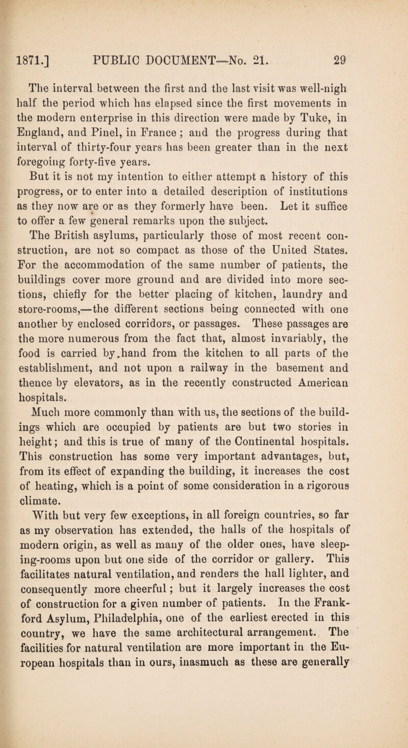 The interval between the first and the last visit was well-nigh half the period which has elapsed since the first movements in the modern enterprise in this direction were made by Tuke, in England, and Pinel, in France; and the progress during that interval of thirty-four years has been greater than in the next foregoing forty-five years. But it is not my intention to either attempt a history of this progress, or to enter into a detailed description of institutions as they now are or as they formerly have been. Let it suffice to offer a few general remarks upon the subject. The British asylums, particularly those of most recent con¬ struction, are not so compact as those of the United States. For the accommodation of the same number of patients, the buildings cover more ground and are divided into more sec- tions, chiefly for the better placing of kitchen, laundry and store-rooms,—the different sections being connected with one another by enclosed corridors, or passages. These passages are the more numerous from the fact that, almost invariably, the food is carried by,hand from the kitchen to all parts of the establishment, and not upon a railway in the basement and thence by elevators, as in the recently constructed American hospitals. Much more commonly than with us, the sections of the build¬ ings which are occupied by patients are but two stories in height; and this is true of many of the Continental hospitals. This construction has some very important advantages, but, from its effect of expanding the building, it increases the cost of heating, which is a point of some consideration in a rigorous climate. With but very few exceptions, in all foreign countries, so far as my observation has extended, the halls of the hospitals of modern origin, as well as many of the older ones, have sleep¬ ing-rooms upon but one side of the corridor or gallery. This facilitates natural ventilation, and renders the hall lighter, and consequently more cheerful; but it largely increases the cost of construction for a given number of patients. In the Frank- ford Asylum, Philadelphia, one of the earliest erected in this country, we have the same architectural arrangement. The facilities for natural ventilation are more important in the Eu¬ ropean hospitals than in ours, inasmuch as these are generally